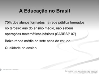 A Educação no Brasil 70% dos alunos formados na rede pública formados no terceiro ano do ensino médio, não sabem operações matemáticas básicas (SARESP 07) Baixa renda média de sete anos de estudo Qualidade do ensino 
