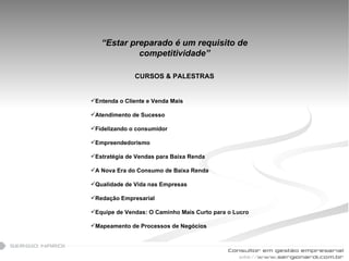 “ Estar preparado é um requisito de competitividade” CURSOS & PALESTRAS Entenda o Cliente e Venda Mais   Atendimento de Sucesso   Fidelizando o consumidor   Empreendedorismo   Estratégia de Vendas para Baixa Renda   A Nova Era do Consumo de Baixa Renda   Qualidade de Vida nas Empresas   Redação Empresarial   Equipe de Vendas: O Caminho Mais Curto para o Lucro   Mapeamento de Processos de Negócios   