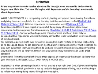REPENTANCE As we prepare ourselves to receive abundant life through Jesus, we need to decide now to begin a new life in Him. This new life begins with Repentance of sin. So today I want to talk about Repentance.WHAT IS REPENTANCE? It is recognizing one’s sin, feeling sorry about them, turning from them and giving them up completely. It is the first step that the soul returns to God (Ezekiel 14:6 Malachi 3:7 Luke 13:3 ). Without repentance no one can be saved(Matthew 3:2-11 ). Repentance is different from regret or sorrowful. Being sorry of your deeds alone is not repentance, but turning away from it completely (Revelation 6:16-17 2 Corinthians 7:9-10 Psalm 51:17 Luke 18:13 ). Sorrow without a genuine change of mind and heart leads only to despair, but true repentance which is the Godly sorrow that leads to salvation involves a change of mind and heart.For example, a person might ever forsake his sins and he might mistakenly believe that as long as he does good deeds, he can continue in his life. But in repentance a sinner must recognize his sins, turn away from them, confess them to God and forsake them completely. It is only on this way that his sins will be forgiven. Only in this way will he enjoy the benefits of God’s great salvationDear Friend, from this example there are three aspects of repentance that I want to share with you. These are 1. INTELLECTUAL 2. EMOTIONAL 3. ACT OF WILL.Intellectual is when one recognizes that he has sin and is not right with God. If you can recognize that the state at which you live in is not up to God’s designed state of living, your intellect begin to reflect your wrong doing to you through the Holy spirit.  