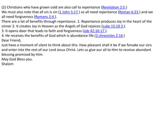 (2) Christians who have grown cold are also call to repentance (Revelation 2:5 ) We must also note that all sin is sin (1 John 5:17 ) so all need repentance (Roman 6:23 ) and we all need forgiveness (Romans 2:4 ). There are a lot of benefits through repentance. 1. Repentance produces Joy in the heart of the sinner 2. It creates Joy in Heaven as the Angels of God rejoices (Luke 15:10 3 ).3. It opens door that leads to faith and forgiveness (Job 42:10-17 ). 4. He receives the benefits of God which is abundance life (2 chronicles 2:14 )Dear Friend,Just have a moment of silent to think about this. How pleasant shall it be if we forsake our sins and enter into the rest of our Lord Jesus Christ. Lets us give our all to Him to receive abundant blessing promised by Him.May God Bless you.Shalom 