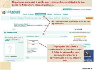 As  apresentações publicadas ficam no seu My Slidespace. Depois que seu email é verificado,  todas as funcionalidades de sua conta no SlideShare ficam disponíveis.  Clique para visualizar a apresentação e para ter acesso à linha de comandos que permite incorporar a apresentação no seu blog ou wiki. Projeto  UCA 