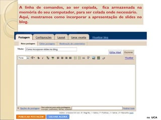 A linha de comandos, ao ser copiada,  fica armazenada na memória do seu computador, para ser colada onde necessário. Aqui, mostramos como incorporar a apresentação de slides no blog. Projeto  UCA 