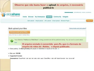 Observe que não basta fazer o  upload  do arquivo, é necessário  publicá-lo   O arquivo enviado é convertido  para flv, que é o formato de arquivo de vídeo do  Adobe,  e depois publicado.  