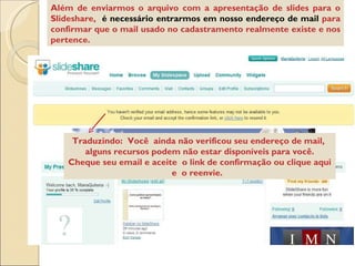 Além de enviarmos o arquivo com a apresentação de slides para o Slideshare,  é necessário entrarmos em nosso endereço de mail  para confirmar que o mail usado no cadastramento realmente existe e nos pertence. Traduzindo:  Você  ainda não verificou seu endereço de mail,  alguns recursos podem não estar disponíveis para você. Cheque seu email e aceite  o link de confirmação ou clique aqui e  o reenvie.  
