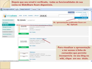 As  apresentações publicadas ficam em  My  Uploads Depois que seu email é verificado,  todas as funcionalidades de sua conta no SlideShare ficam disponíveis.  Para visualizar a apresentação e ter acesso à linha de comandos que permite incorporá-la  no seu blog ou wiki, clique  em seu  título. 