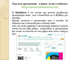 Faça uma apresentação  e depois  vá até o endereço: http://www.slideshare.net O  S l ideShare  é um serviço que permite partilharmos apresentações feitas  com o PowerPoint ou o BrOffice, por exemplo.. Quando enviamos a apresentação para o servidor do slideshare ela é convertida para o formato Flash.  Uma vez tendo publicado a apresentação podemos acessá-la através de uma URL pública,  compartilhar as apresentações por e-mail, ou inseri-las em uma página web, como o blog ou wiki. 