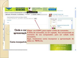 Clique  em COPY, para copiar a linha de comandos.  A linha de comandos, ao ser copiada,  fica armazenada na memória do seu computador, para ser colada onde necessário. Aqui, mostramos como incorporar a apresentação de slides no  PBWorks. 