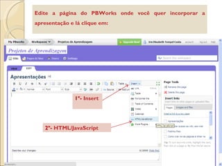 Edite a página do PBWorks onde você quer incorporar a apresentação e lá clique em: 1º-  Insert   2º-  HTML/JavaScript 
