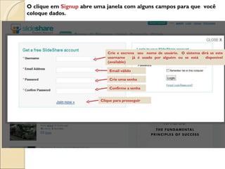 O clique em  Signup  abre uma janela com alguns campos para que  você coloque dados. Crie e escreva  seu  nome de usuário.  O sistema dirá se este username  já é usado por alguém ou se está  disponível (available)  Email válido Crie uma senha Confirme a senha Clique para prosseguir 