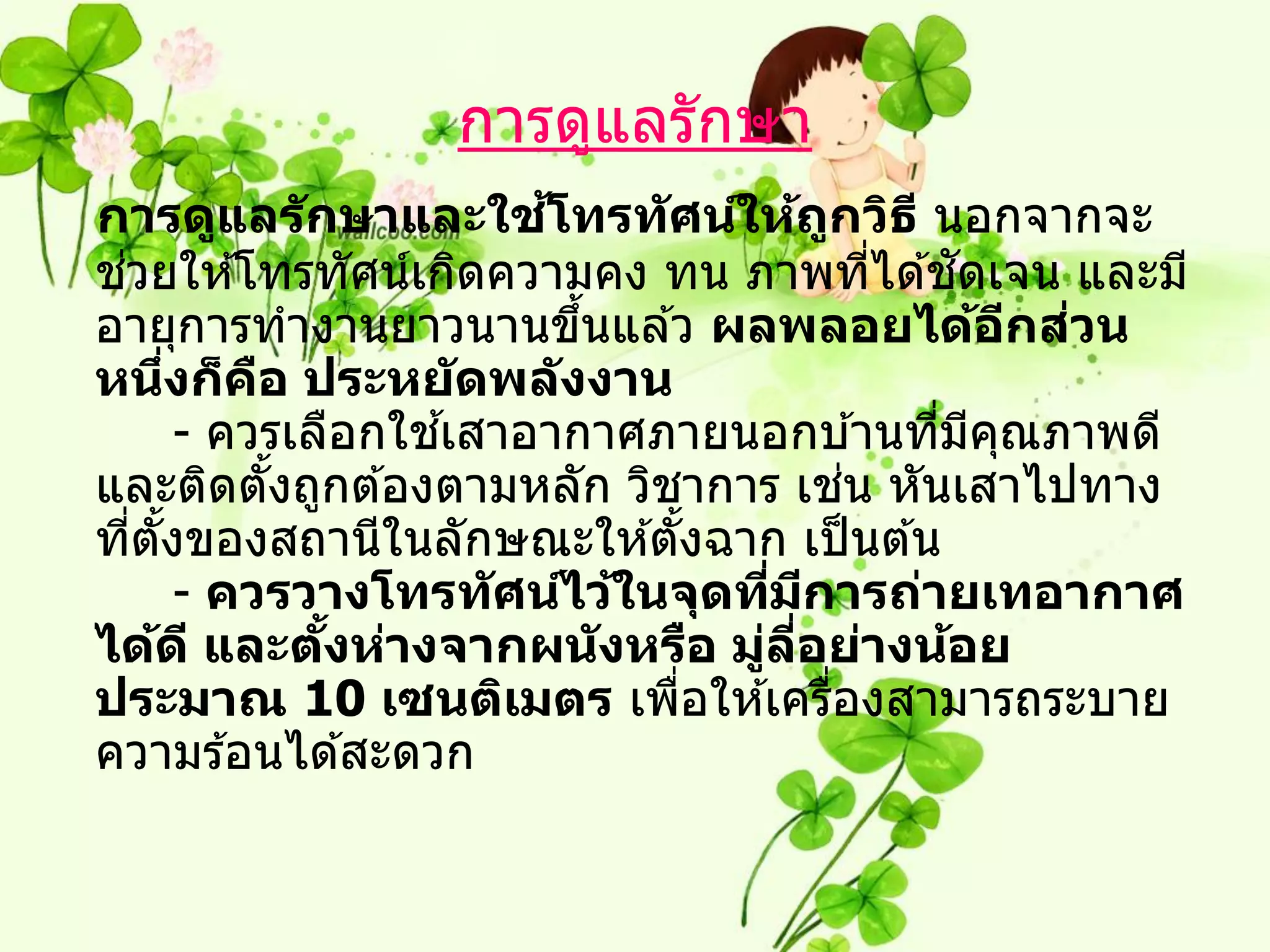 การดูแลรักษา
                          ้
การดูแลร ักษาและใชโทรท ัศน์ให้ถกวิธ ี นอกจากจะ
                                         ู
 ่
ชวยให ้โทรทัศน์เกิดความคง ทน ภาพทีได ้ชดเจน และมี
                                               ่   ั
อายุการทางานยาวนานขึนแล ้ว ผลพลอยได้อกสวน
                            ้                          ี ่
หนึงก็คอ ประหย ัดพล ังงาน
        ่     ื
                       ้
          - ควรเลือกใชเสาอากาศภายนอกบ ้านทีมคณภาพดี
                                                 ่ ี ุ
                                             ่
และติดตังถูกต ้องตามหลัก วิชาการ เชน หันเสาไปทาง
                ้
ทีตงของสถานีในลักษณะให ้ตังฉาก เป็ นต ้น
   ่ ั้                           ้
          - ควรวางโทรท ัศน์ไว้ในจุดทีมการถ่ายเทอากาศ
                                     ่ ี
ได้ด ี และตงห่างจากผน ังหรือ มูลอย่างน้อย
                  ั้                ่ ี่
ประมาณ 10 เซนติเมตร เพือให ้เครืองสามารถระบาย
                                ่          ่
ความร ้อนได ้สะดวก
 