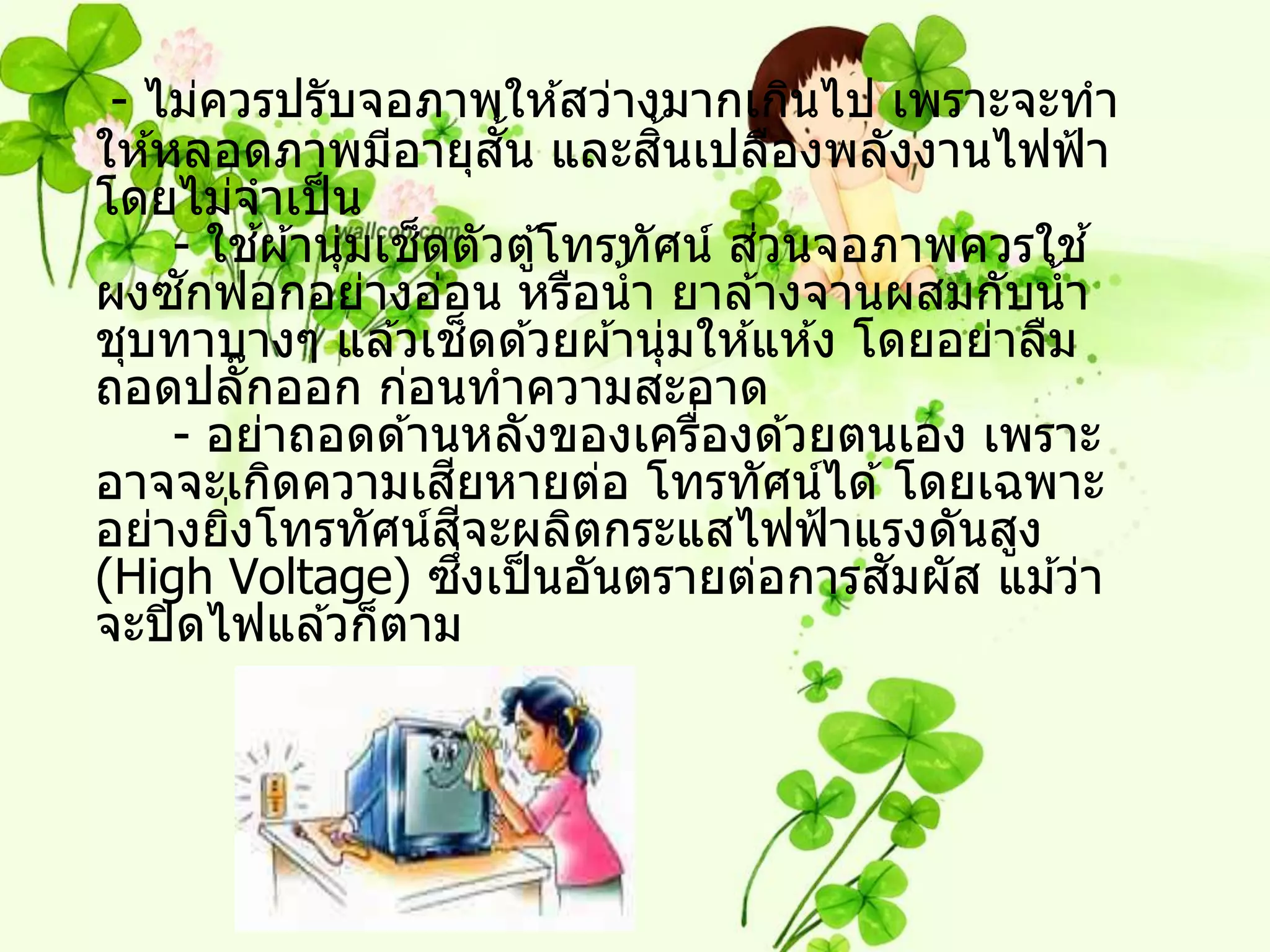 - ไม่ควรปรับจอภาพให ้สว่างมากเกินไป เพราะจะทา
                              ั้ ิ้
ให ้หลอดภาพมีอายุสน และสนเปลืองพลังงานไฟฟ้ า
โดยไม่จาเป็ น
     - ใชผ ้านุ่มเชดตัวตู ้โทรทัศน์ สวนจอภาพควรใช ้
          ้        ็                  ่
      ั
ผงซกฟอกอย่างอ่อน หรือน้ า ยาล ้างจานผสมกับน้ า
                            ็
ชุบทาบางๆ แล ้วเชดด ้วยผ ้านุ่มให ้แห ้ง โดยอย่าลืม
ถอดปลั๊กออก ก่อนทาความสะอาด
     - อย่าถอดด ้านหลังของเครืองด ้วยตนเอง เพราะ
                                    ่
                     ี
อาจจะเกิดความเสยหายต่อ โทรทัศน์ได ้ โดยเฉพาะ
                       ี
อย่างยิงโทรทัศน์สจะผลิตกระแสไฟฟ้ าแรงดันสูง
        ่
                         ึ่               ั
(High Voltage) ซงเป็ นอันตรายต่อการสมผัส แม ้ว่า
จะปิ ดไฟแล ้วก็ตาม
 