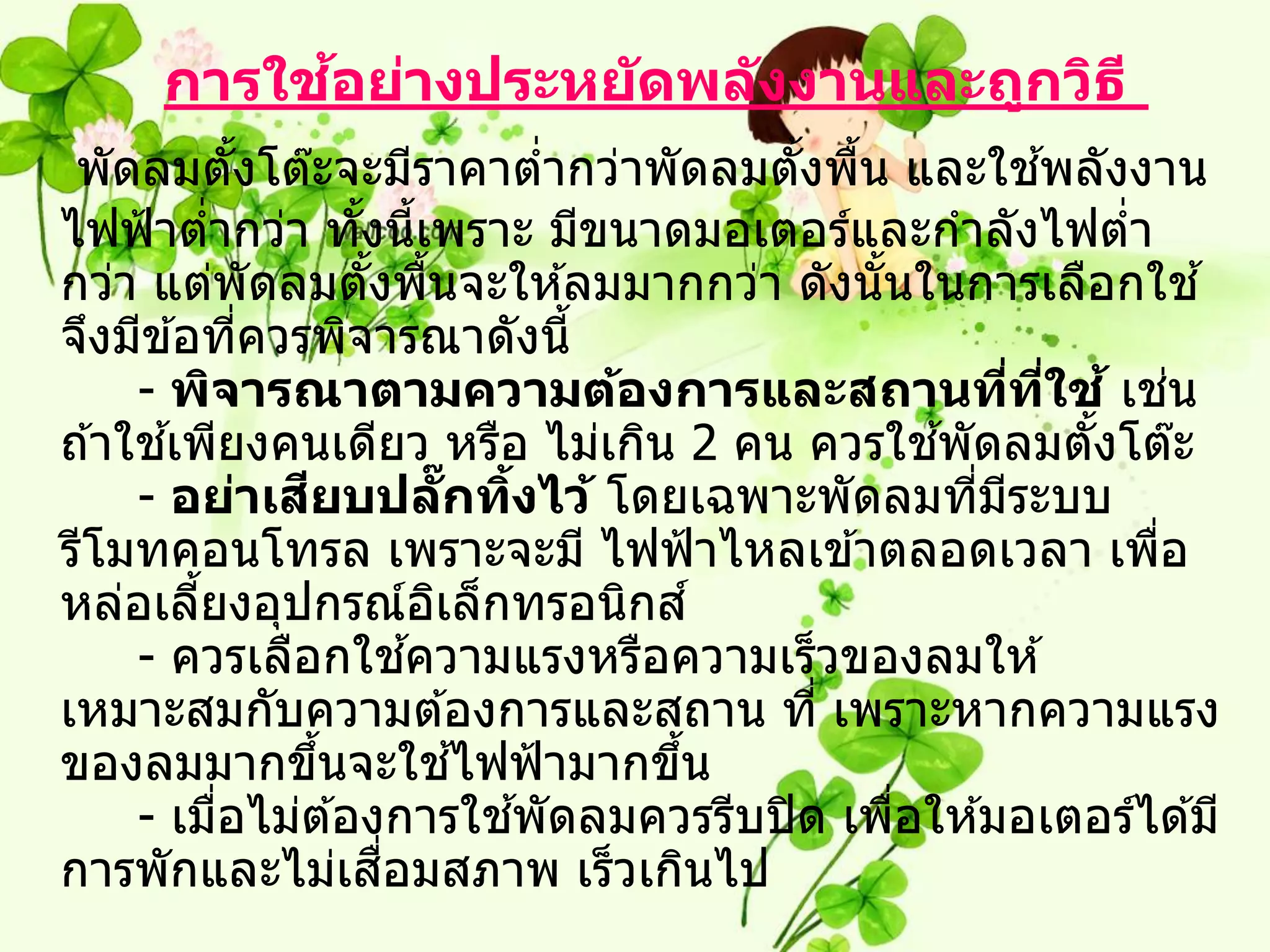 ้
      การใชอย่างประหย ัดพล ังงานและถูกวิธ ี
 พัดลมตังโต๊ะจะมีราคาตากว่าพัดลมตังพืน และใชพลังงาน
               ้                       ่   ้ ้                ้
ไฟฟ้ าตากว่า ทังนีเพราะ มีขนาดมอเตอร์และกาลังไฟตา
           ่           ้ ้                                        ่
กว่า แต่พัดลมตังพืนจะให ้ลมมากกว่า ดังนั นในการเลือกใช ้
                        ้ ้                    ้
จึงมีข ้อทีควรพิจารณาดังนี้
                 ่
     - พิจารณาตามความต้องการและสถานทีทใช ้ เชน           ่ ี่         ่
       ้                                           ้
ถ ้าใชเพียงคนเดียว หรือ ไม่เกิน 2 คน ควรใชพัดลมตังโต๊ะ          ้
                   ี
     - อย่าเสยบปลกทิงไว้ โดยเฉพาะพัดลมทีมระบบ
                                ๊ั ้                 ่ ี
รีโมทคอนโทรล เพราะจะมี ไฟฟ้ าไหลเข ้าตลอดเวลา เพือ                  ่
หล่อเลียงอุปกรณ์อเล็กทรอนิกส ์
         ้                    ิ
                            ้
     - ควรเลือกใชความแรงหรือความเร็วของลมให ้
เหมาะสมกับความต ้องการและสถาน ที่ เพราะหากความแรง
ของลมมากขึนจะใชไฟฟ้ ามากขึน
                     ้            ้      ้
             ่                       ้
     - เมือไม่ต ้องการใชพัดลมควรรีบปิ ด เพือให ้มอเตอร์ได ้มี
                                                 ่
                         ื่
การพักและไม่เสอมสภาพ เร็วเกินไป
 