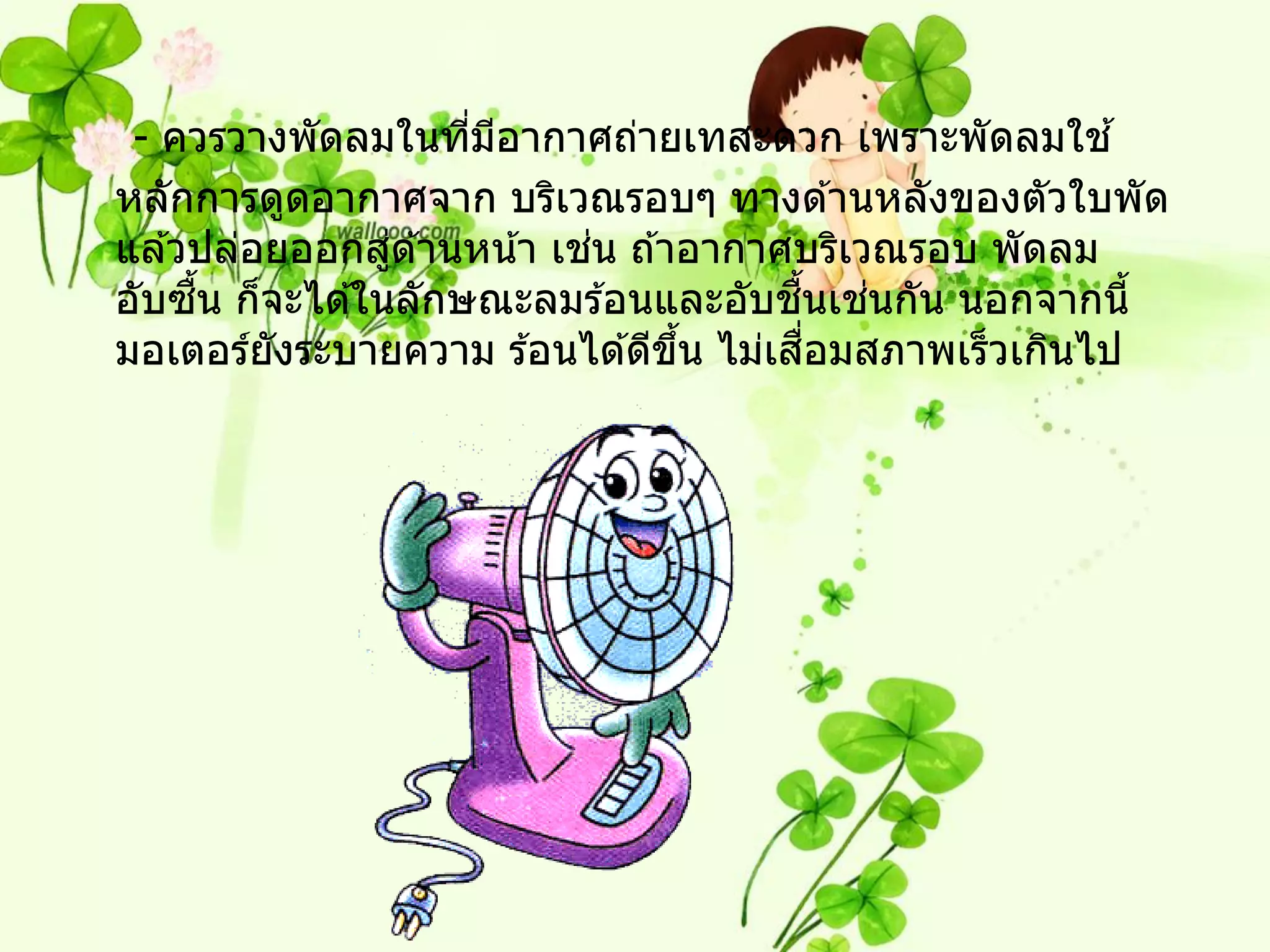 - ควรวางพัดลมในทีมอากาศถ่ายเทสะดวก เพราะพัดลมใช ้
                    ่ ี
หลักการดูดอากาศจาก บริเวณรอบๆ ทางด ้านหลังของตัวใบพัด
                ่           ่
แล ้วปล่อยออกสูด ้านหน ้า เชน ถ ้าอากาศบริเวณรอบ พัดลม
     ื้                                ื้    ่
อับซน ก็จะได ้ในลักษณะลมร ้อนและอับชนเชนกัน นอกจากนี้
         ั                        ้ึ      ื่
มอเตอร์ยงระบายความ ร ้อนได ้ดีขน ไม่เสอมสภาพเร็วเกินไป
 