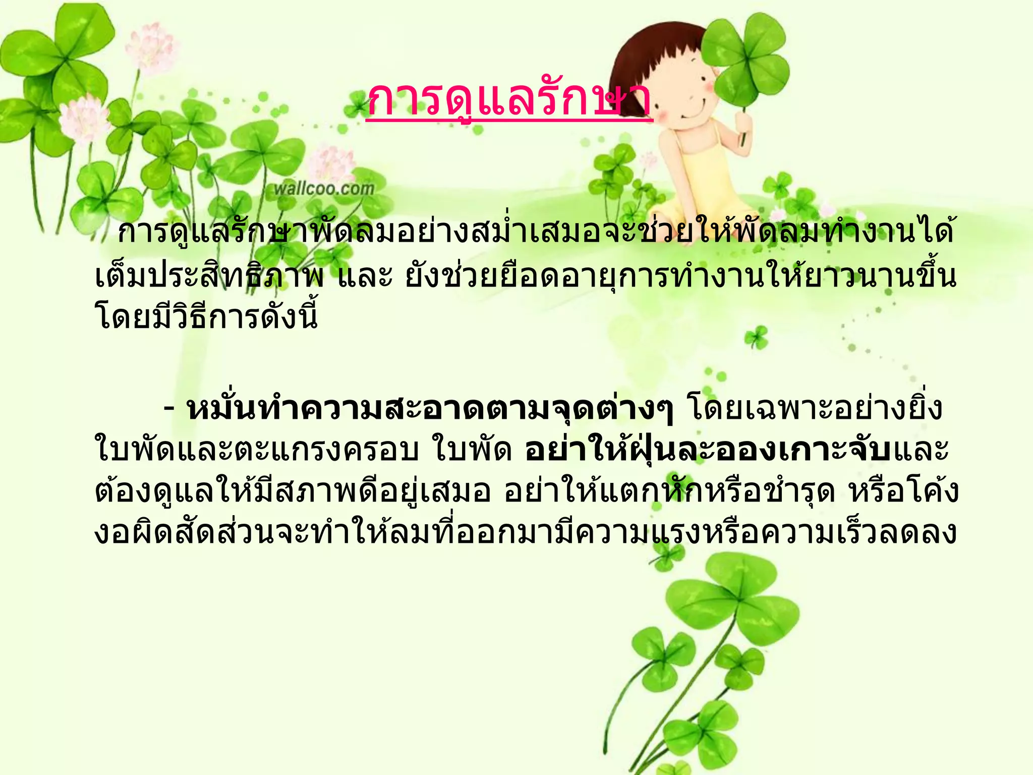 การดูแลรักษา

                                   ่
  การดูแลรักษาพัดลมอย่างสมาเสมอจะชวยให ้พัดลมทางานได ้
                          ่
           ิ            ่
เต็มประสทธิภาพ และ ยังชวยยือดอายุการทางานให ้ยาวนานขึน
                                                     ้
โดยมีวธการดังนี้
       ิ ี

     - หมนทาความสะอาดตามจุดต่างๆ โดยเฉพาะอย่างยิง
          ่ั                                              ่
ใบพัดและตะแกรงครอบ ใบพัด อย่าให้ฝนละอองเกาะจ ับและ
                                       ุ่
ต ้องดูแลให ้มีสภาพดีอยูเสมอ อย่าให ้แตกหักหรือชารุด หรือโค ้ง
                        ่
        ั ่
งอผิดสดสวนจะทาให ้ลมทีออกมามีความแรงหรือความเร็วลดลง
                          ่
 