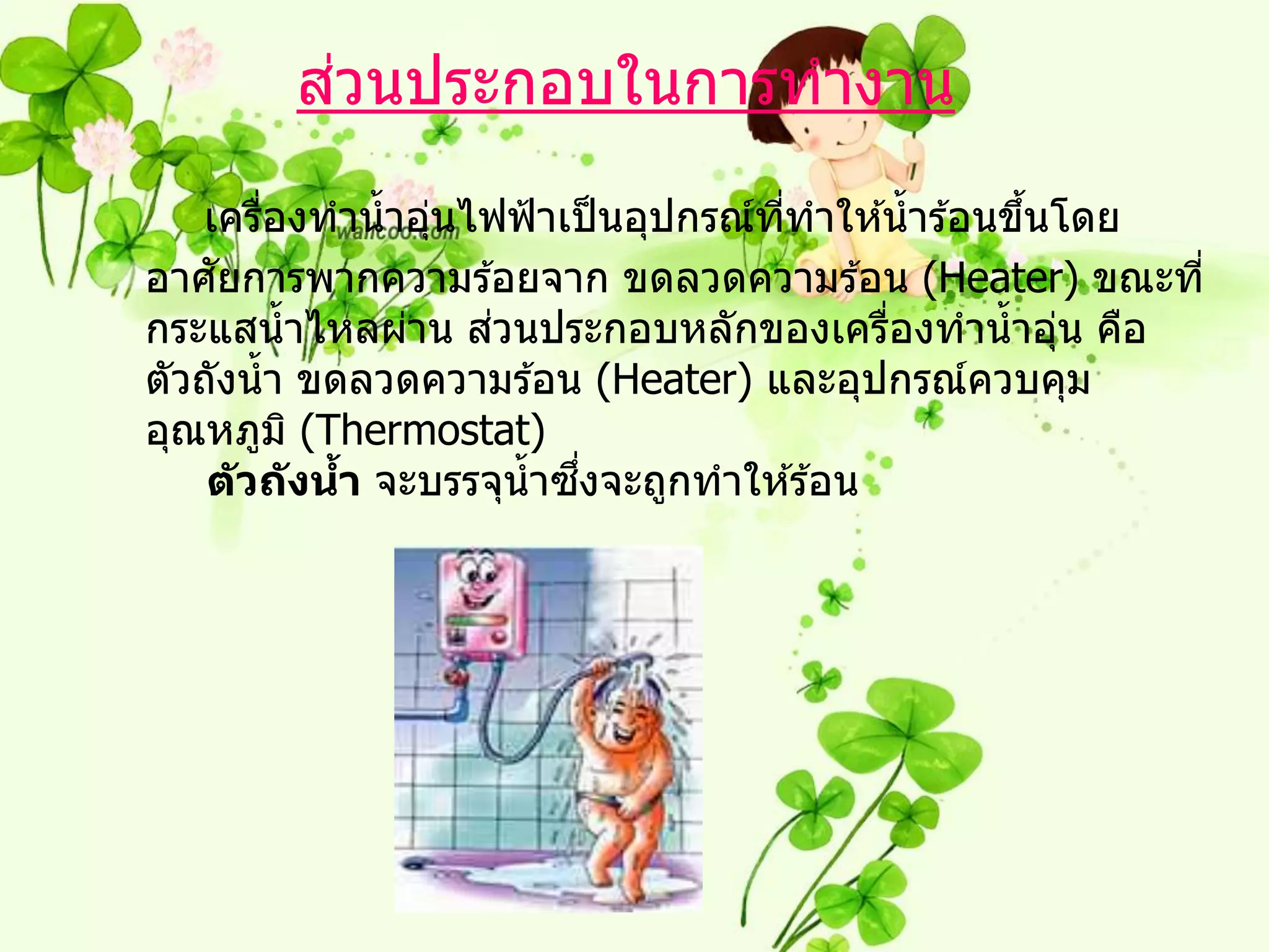 ่
        สวนประกอบในการทางาน

   เครืองทาน้ าอุนไฟฟ้ าเป็ นอุปกรณ์ททาให ้น้ าร ้อนขึนโดย
         ่        ่                  ี่               ้
     ั
อาศยการพากความร ้อยจาก ขดลวดความร ้อน (Heater) ขณะที่
                     ่
กระแสน้ าไหลผ่าน สวนประกอบหลักของเครืองทาน้ าอุน คือ
                                             ่          ่
ตัวถังน้ า ขดลวดความร ้อน (Heater) และอุปกรณ์ควบคุม
อุณหภูม ิ (Thermostat)
                           ึ่
    ต ัวถ ังนา จะบรรจุน้ าซงจะถูกทาให ้ร ้อน
             ้
 