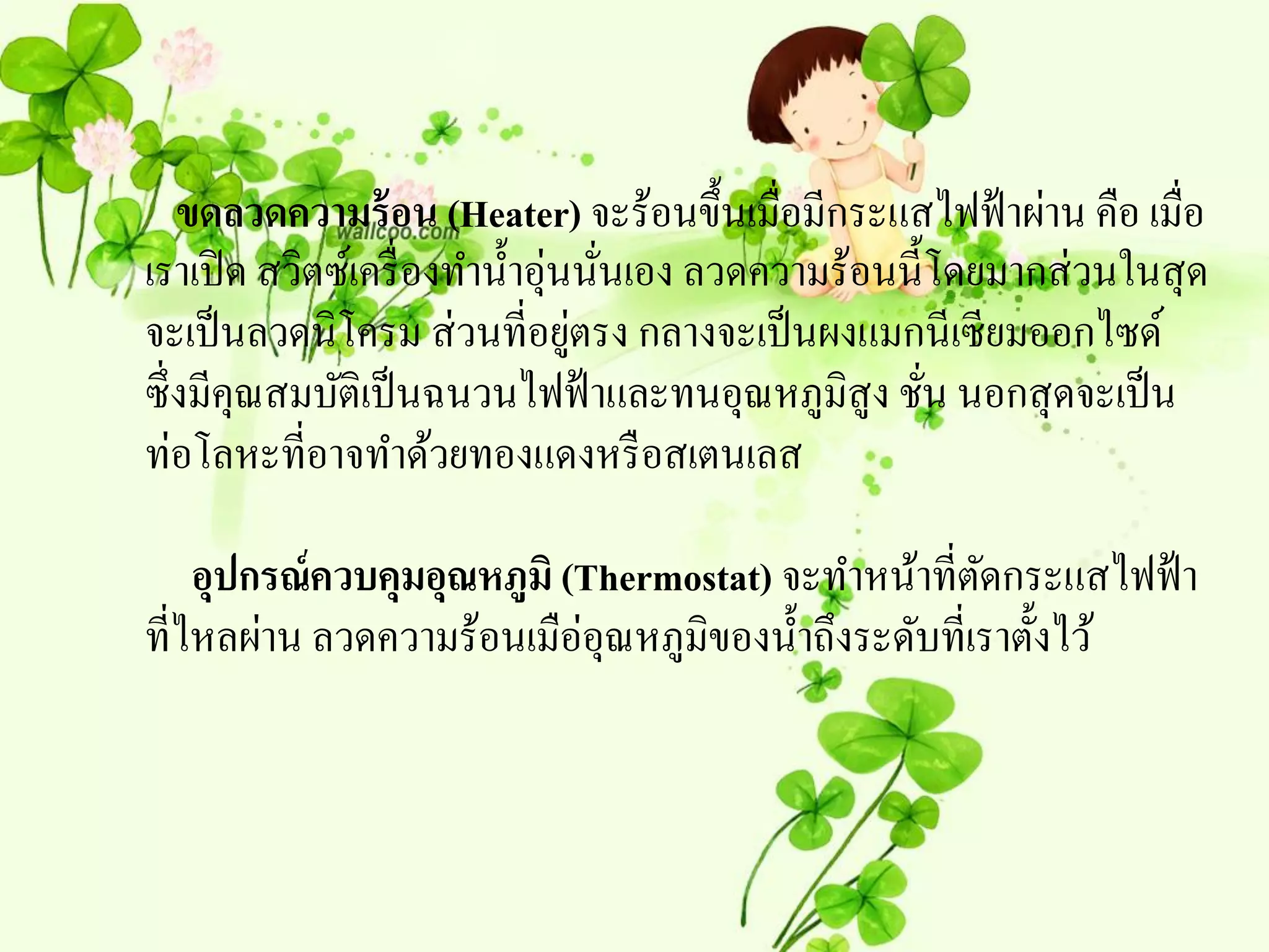 ขดลวดความร้ อน (Heater) จะร้อนขึ้นเมื่อมีกระแสไฟฟ้ าผ่าน คือ เมื่อ
เราเปิ ด สวิตซ์เครื่ องทาน้ าอุ่นนันเอง ลวดความร้อนนี้โดยมากส่ วนในสุ ด
                                   ่
                                 ่
จะเป็ นลวดนิโครม ส่ วนที่อยูตรง กลางจะเป็ นผงแมกนีเซียมออกไซด์
ซึ่งมีคุณสมบัติเป็ นฉนวนไฟฟ้ าและทนอุณหภูมิสูง ชัน นอกสุ ดจะเป็ น
                                                      ่
ท่อโลหะที่อาจทาด้วยทองแดงหรื อสเตนเลส

    อุปกรณ์ควบคุมอุณหภูมิ (Thermostat) จะทาหน้าที่ตดกระแสไฟฟ้ า
                                                      ั
ที่ไหลผ่าน ลวดความร้อนเมือ่อุณหภูมิของน้ าถึงระดับที่เราตั้งไว้
 