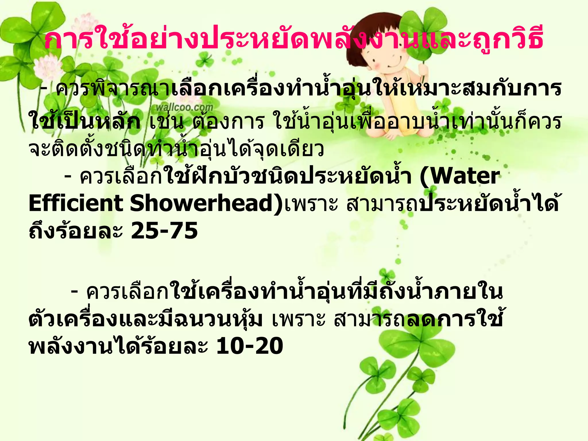 ้
 การใชอย่างประหย ัดพล ังงานและถูกวิธ ี
 - ควรพิจารณาเลือกเครืองทานาอุนให้เหมาะสมก ับการ
                          ่       ้ ่
   ้ ็         ่              ้
ใชเปนหล ัก เชน ต ้องการ ใชน้ าอุนเพืออาบน้ าเท่านั นก็ควร
                                   ่  ่            ้
จะติดตังชนิดทาน้ าอุนได ้จุดเดียว
       ้             ่
                 ้ ั
    - ควรเลือกใชฝกบ ัวชนิดประหย ัดนา (Water
                                        ้
Efficient Showerhead)เพราะ สามารถประหย ัดนาได้       ้
ถึงร้อยละ 25-75

                 ้
     - ควรเลือกใชเครืองทานาอุนทีมถ ังนาภายใน
                     ่    ้ ่ ่ ี     ้
ต ัวเครืองและมีฉนวนหุม เพราะ สามารถลดการใช ้
        ่              ้
พล ังงานได้รอยละ 10-20
              ้
 