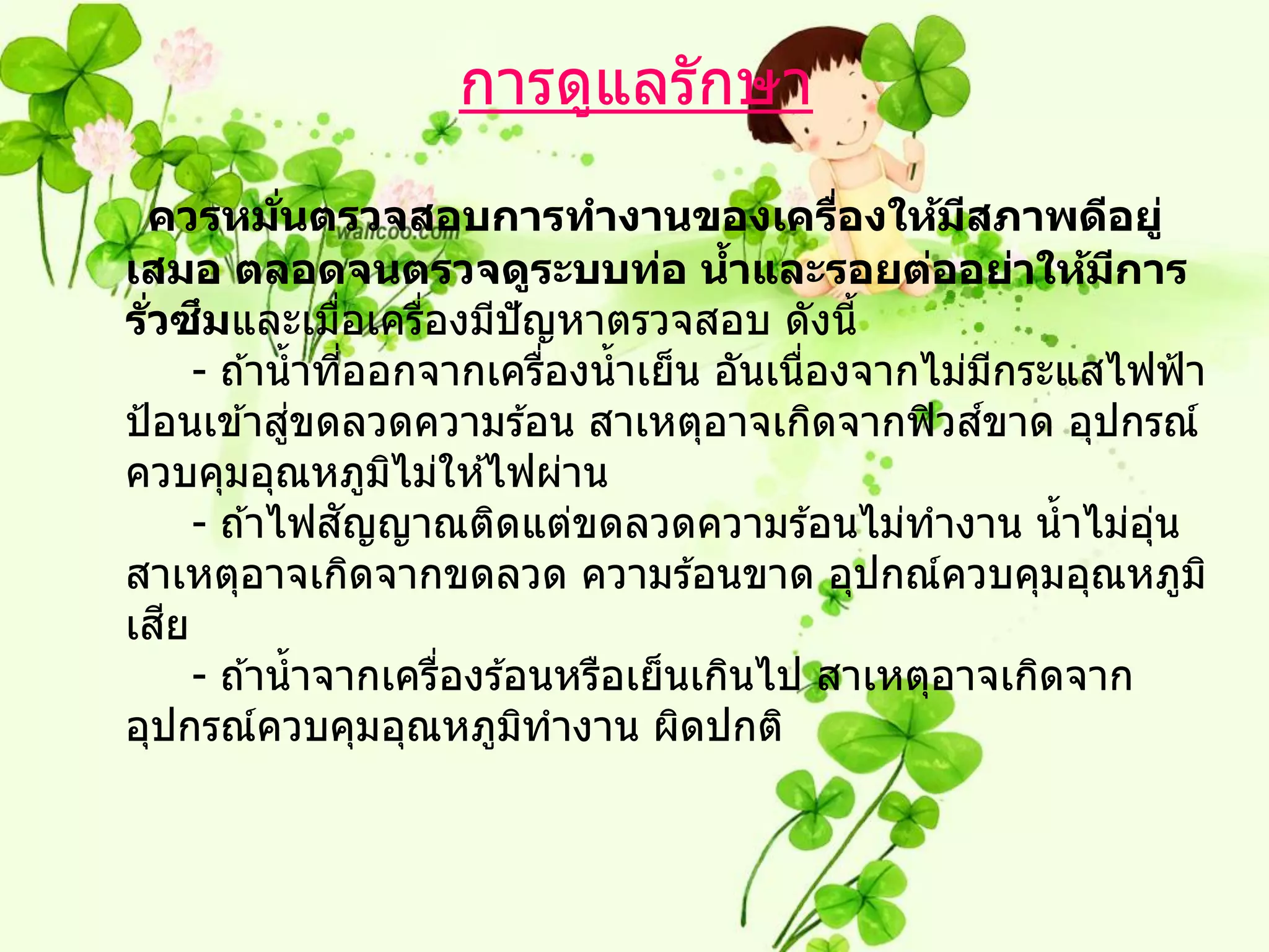 การดูแลรักษา
 ควรหมนตรวจสอบการทางานของเครืองให้มสภาพดีอยู่
              ่ั                                ่     ี
เสมอ ตลอดจนตรวจดูระบบท่อ นาและรอยต่ออย่าให้มการ
                                          ้                  ี
   ่ั ึ
รวซมและเมือเครืองมีปัญหาตรวจสอบ ดังนี้
                   ่       ่
       - ถ ้าน้ าทีออกจากเครืองน้ าเย็น อันเนืองจากไม่มกระแสไฟฟ้ า
                       ่         ่            ่           ี
                 ่                                      ์
ป้ อนเข ้าสูขดลวดความร ้อน สาเหตุอาจเกิดจากฟิ วสขาด อุปกรณ์
ควบคุมอุณหภูมไม่ให ้ไฟผ่าน
                         ิ
                     ั
       - ถ ้าไฟสญญาณติดแต่ขดลวดความร ้อนไม่ทางาน น้ าไม่อน     ุ่
สาเหตุอาจเกิดจากขดลวด ความร ้อนขาด อุปกณ์ควบคุมอุณหภูม ิ
เสย  ี
       - ถ ้าน้ าจากเครืองร ้อนหรือเย็นเกินไป สาเหตุอาจเกิดจาก
                             ่
อุปกรณ์ควบคุมอุณหภูมทางาน ผิดปกติ
                               ิ
 
