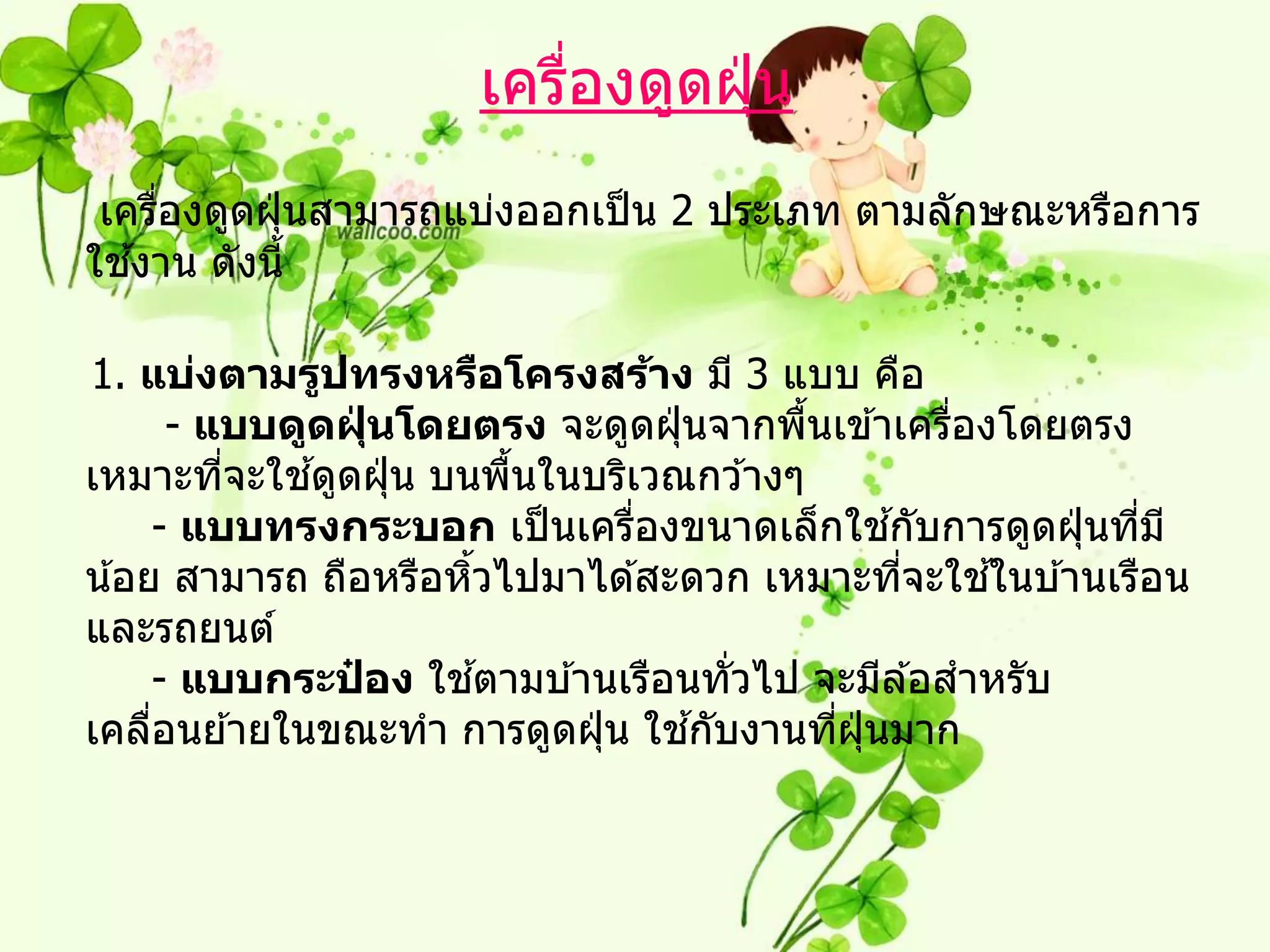 เครืองดูดฝุ่ น
                         ่
 เครืองดูดฝุ่ นสามารถแบ่งออกเป็ น 2 ประเภท ตามลักษณะหรือการ
     ่
   ้
ใชงาน ดังนี้

1. แบ่งตามรูปทรงหรือโครงสร้าง มี 3 แบบ คือ
       - แบบดูดฝุนโดยตรง จะดูดฝุ่ นจากพืนเข ้าเครืองโดยตรง
                  ่                      ้          ่
          ่   ้
เหมาะทีจะใชดูดฝุ่ น บนพืนในบริเวณกว ้างๆ
                          ้
                               ่                ้
     - แบบทรงกระบอก เป็ นเครืองขนาดเล็กใชกับการดูดฝุ่ นทีม ี
                                                           ่
                      ้                           ่   ้
น ้อย สามารถ ถือหรือหิวไปมาได ้สะดวก เหมาะทีจะใชในบ ้านเรือน
และรถยนต์
                ๋       ้
     - แบบกระปอง ใชตามบ ้านเรือนทัวไป จะมีล ้อสาหรับ
                                     ่
     ่                             ้
เคลือนย ้ายในขณะทา การดูดฝุ่ น ใชกับงานทีฝนมาก
                                           ่ ุ่
 