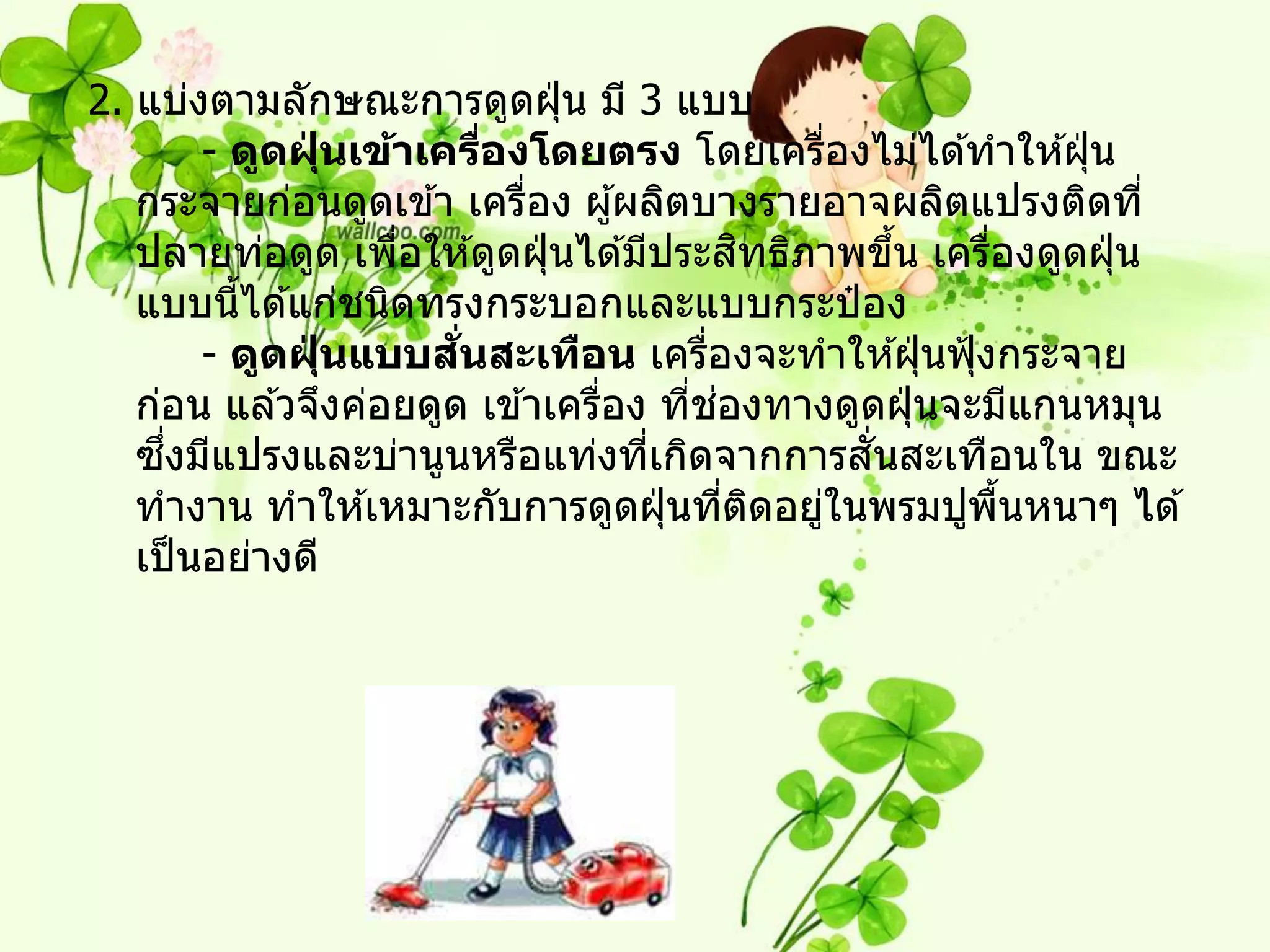 2. แบ่งตามลักษณะการดูดฝุ่ น มี 3 แบบ
        - ดูดฝุนเข้าเครืองโดยตรง โดยเครืองไม่ได ้ทาให ้ฝุ่ น
              ่           ่                     ่
   กระจายก่อนดูดเข ้า เครือง ผู ้ผลิตบางรายอาจผลิตแปรงติดที่
                            ่
                   ่                        ิ
   ปลายท่อดูด เพือให ้ดูดฝุ่ นได ้มีประสทธิภาพขึน เครืองดูดฝุ่ น
                                                     ้ ่
   แบบนีได ้แก่ชนิดทรงกระบอกและแบบกระป๋ อง
          ้
                ่      ่ั
        - ดูดฝุนแบบสนสะเทือน เครืองจะทาให ้ฝุ่ นฟุ้ งกระจาย
                                        ่
                                      ่ ่
   ก่อน แล ้วจึงค่อยดูด เข ้าเครือง ทีชองทางดูดฝุ่ นจะมีแกนหมุน
                                 ่
     ึ่                                           ั่
   ซงมีแปรงและบ่านูนหรือแท่งทีเกิดจากการสนสะเทือนใน ขณะ
                                    ่
   ทางาน ทาให ้เหมาะกับการดูดฝุ่ นทีตดอยูในพรมปูพนหนาๆ ได ้
                                          ่ ิ ่          ื้
   เป็ นอย่างดี
 