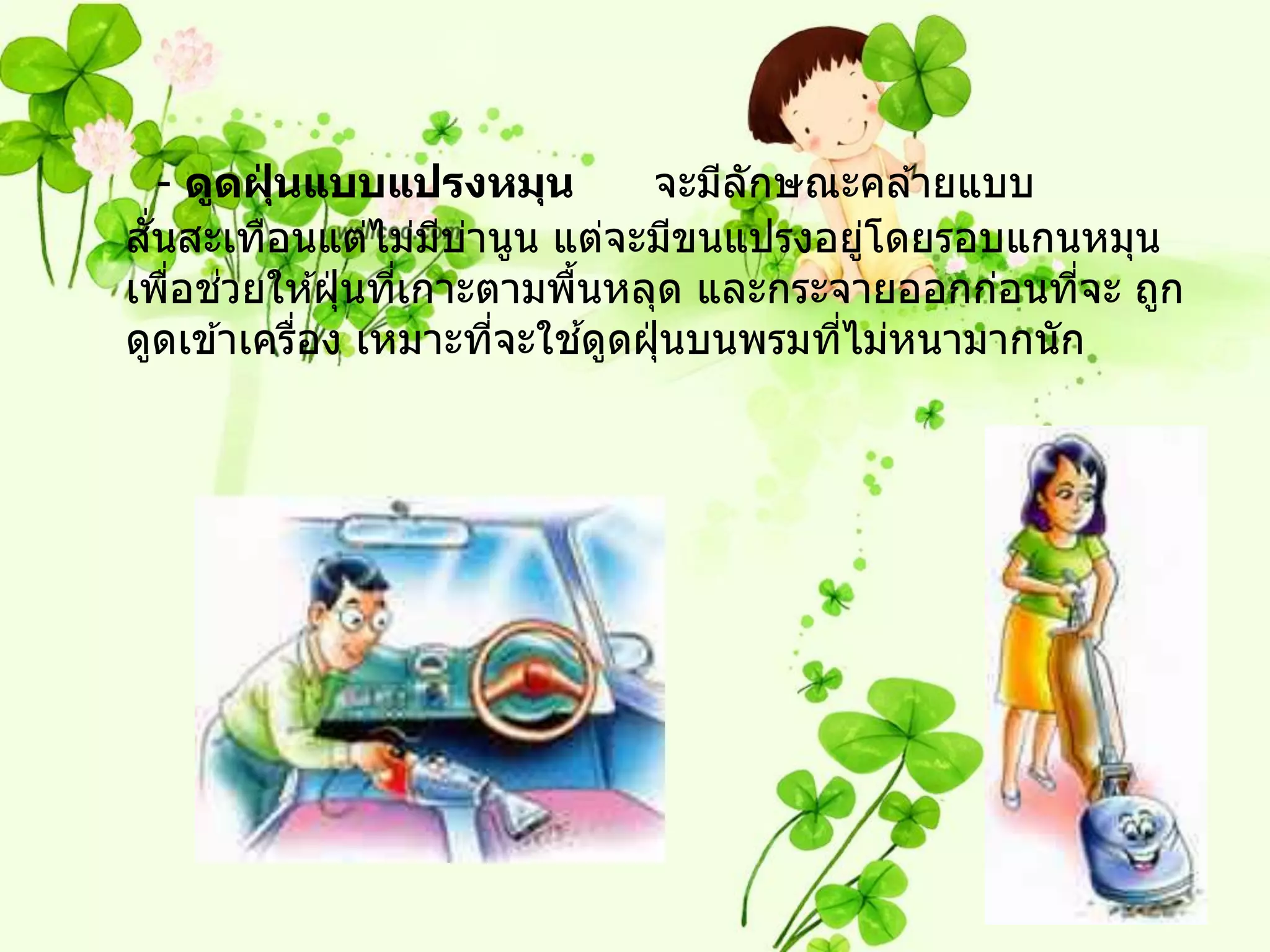 - ดูดฝุนแบบแปรงหมุน
          ่                    จะมีลกษณะคล ้ายแบบ
                                    ั
 ั่
สนสะเทือนแต่ไม่มบานูน แต่จะมีขนแปรงอยูโดยรอบแกนหมุน
                    ี ่                    ่
     ่ ่
เพือชวยให ้ฝุ่ นทีเกาะตามพืนหลุด และกระจายออกก่อนทีจะ ถูก
                  ่        ้                         ่
            ่           ่    ้
ดูดเข ้าเครือง เหมาะทีจะใชดูดฝุ่ นบนพรมทีไม่หนามากนัก
                                         ่
 