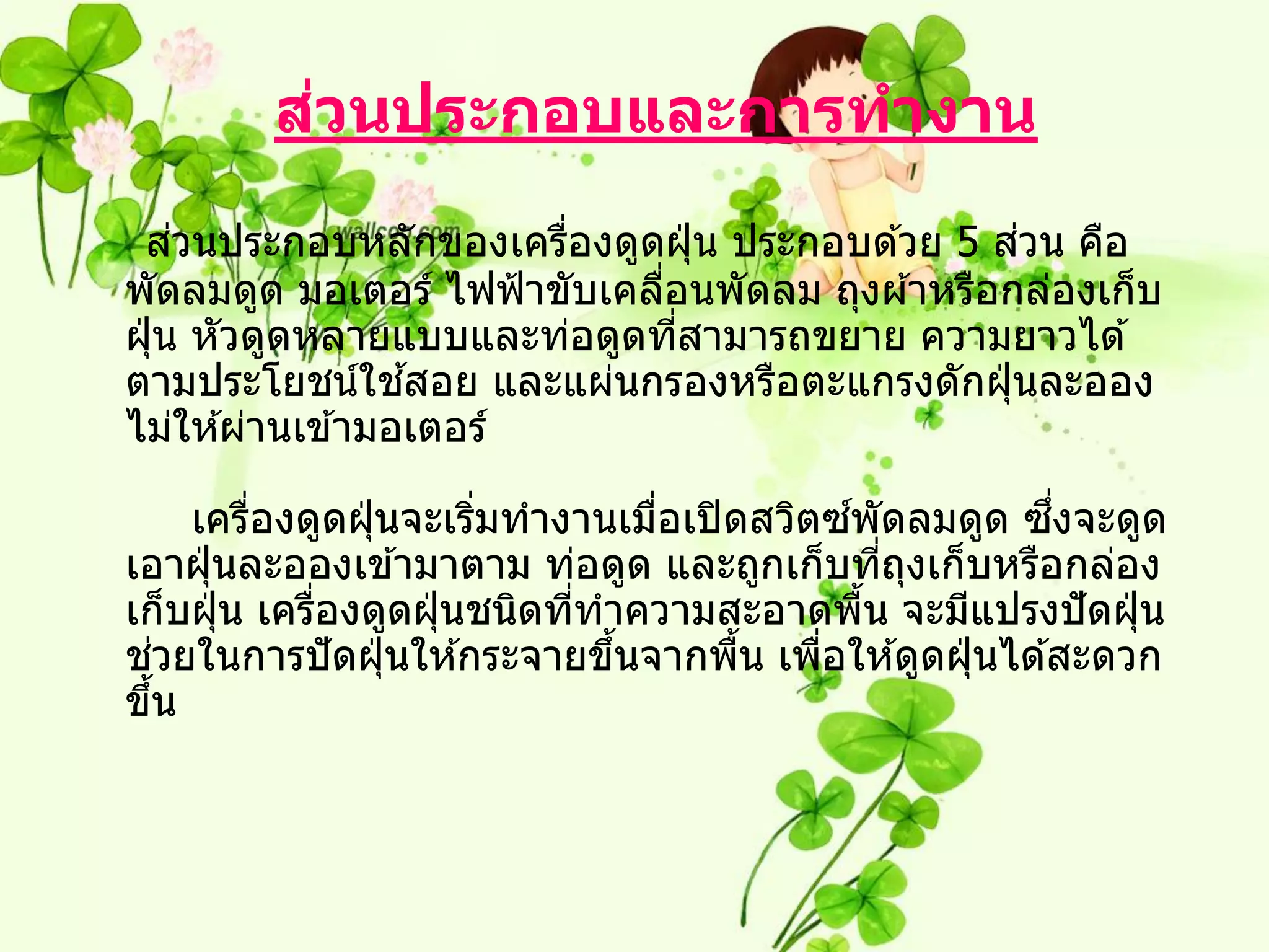 ่
        สวนประกอบและการทางาน
     ่                                            ่
 สวนประกอบหลักของเครืองดูดฝุ่ น ประกอบด ้วย 5 สวน คือ
                        ่
พัดลมดูด มอเตอร์ ไฟฟ้ าขับเคลือนพัดลม ถุงผ ้าหรือกล่องเก็บ
                              ่
ฝุ่ น หัวดูดหลายแบบและท่อดูดทีสามารถขยาย ความยาวได ้
                                ่
                   ้
ตามประโยชน์ใชสอย และแผ่นกรองหรือตะแกรงดักฝุ่ นละออง
ไม่ให ้ผ่านเข ้ามอเตอร์

          ่              ่        ่           ์          ึ่
      เครืองดูดฝุ่ นจะเริมทางานเมือเปิ ดสวิตซพัดลมดูด ซงจะดูด
เอาฝุ่ นละอองเข ้ามาตาม ท่อดูด และถูกเก็บทีถงเก็บหรือกล่อง
                                                  ่ ุ
เก็บฝุ่ น เครืองดูดฝุ่ นชนิดทีทาความสะอาดพืน จะมีแปรงปั ดฝุ่ น
              ่               ่                 ้
  ่
ชวยในการปั ดฝุ่ นให ้กระจายขึนจากพืน เพือให ้ดูดฝุ่ นได ้สะดวก
                                ้       ้   ่
ขึน ้
 