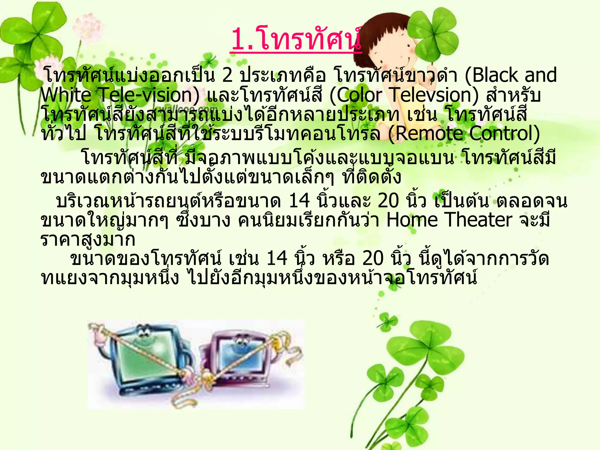 1.โทรทัศน์
โทรทัศน์แบ่งออกเป็ น 2 ประเภทคือ โทรทัศน์ขาวดา (Black and
White Tele-vision) และโทรทัศน์ส ี (Color Televsion) สาหรับ
โทรทัศน์สยงสามารถแบ่งได ้อีกหลายประเภท เชน โทรทัศน์ส ี
            ี ั                                   ่
                     ี ี่ ้
ทัวไป โทรทัศน์สทใชระบบรีโมทคอนโทรล (Remote Control)
  ่
                 ี
        โทรทัศน์สท ี่ มีจอภาพแบบโค ้งและแบบจอแบน โทรทัศน์สม ีี
ขนาดแตกต่างกันไปตังแต่ขนาดเล็กๆ ทีตดตัง
                          ้             ่ ิ ้
    บริเวณหน ้ารถยนต์หรือขนาด 14 นิวและ 20 นิว เป็ นต ้น ตลอดจน
                                     ้          ้
                       ึ่
ขนาดใหญ่มากๆ ซงบาง คนนิยมเรียกกันว่า Home Theater จะมี
ราคาสูงมาก
                            ่
     ขนาดของโทรทัศน์ เชน 14 นิว หรือ 20 นิว นีดได ้จากการวัด
                                   ้          ้ ้ ู
ทแยงจากมุมหนึง ไปยังอีกมุมหนึงของหน ้าจอโทรทัศน์
                   ่             ่
 
