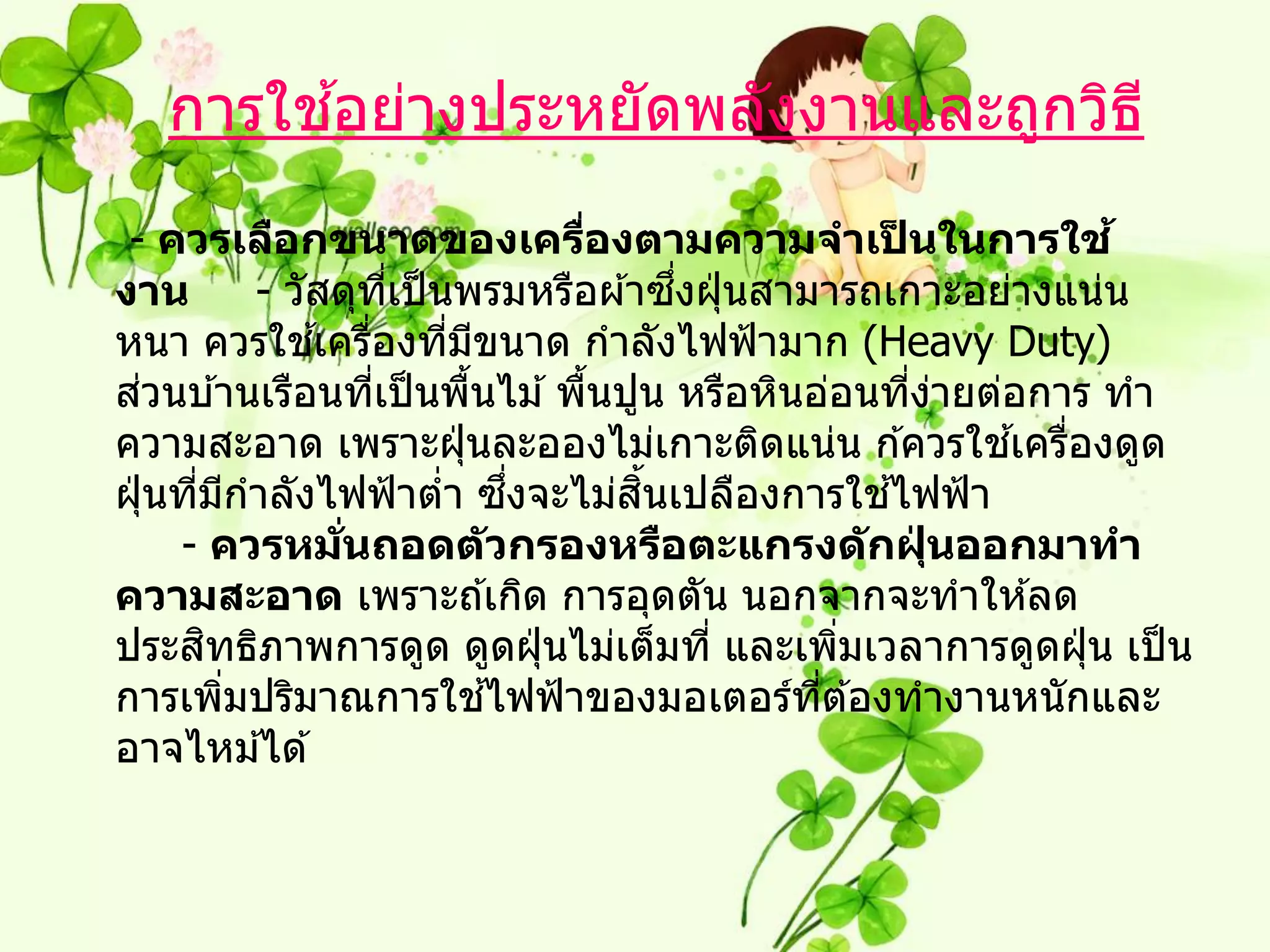 ้
   การใชอย่างประหยัดพลังงานและถูกวิธ ี
 - ควรเลือกขนาดของเครืองตามความจาเปนในการใช ้
                                        ่              ็
งาน                                          ึ่
             - วัสดุทเป็ นพรมหรือผ ้าซงฝุ่ นสามารถเกาะอย่างแน่น
                        ี่
                  ้ ่
หนา ควรใชเครืองทีมขนาด กาลังไฟฟ้ ามาก (Heavy Duty)
                             ่ ี
    ่
สวนบ ้านเรือนทีเป็ นพืนไม ้ พืนปูน หรือหินอ่อนทีงายต่อการ ทา
                      ่        ้      ้                  ่ ่
ความสะอาด เพราะฝุ่ นละอองไม่เกาะติดแน่น ก ้ควรใชเครืองดูด    ้ ่
                                   ึ่     ิ้
ฝุ่ นทีมกาลังไฟฟ้ าตา ซงจะไม่สนเปลืองการใชไฟฟ้ า
       ่ ี                 ่                         ้
      - ควรหมนถอดต ัวกรองหรือตะแกรงด ักฝุนออกมาทา
                   ่ั                                     ่
ความสะอาด เพราะถ ้เกิด การอุดตัน นอกจากจะทาให ้ลด
        ิ
ประสทธิภาพการดูด ดูดฝุ่ นไม่เต็มที่ และเพิมเวลาการดูดฝุ่ น เป็ น
                                                   ่
           ่                     ้
การเพิมปริมาณการใชไฟฟ้ าของมอเตอร์ทต ้องทางานหนักและ
                                                ี่
อาจไหม ้ได ้
 