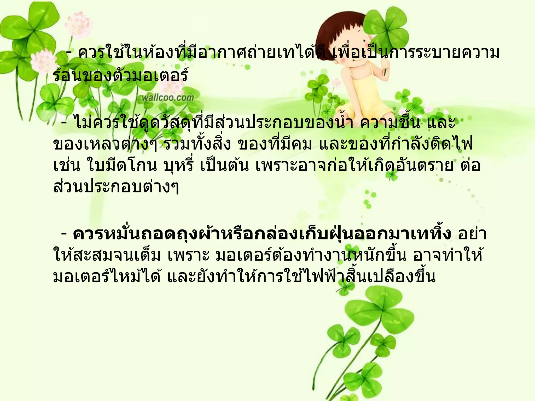 ้
   - ควรใชในห ้องทีมอากาศถ่ายเทได ้ดี เพือเป็ นการระบายความ
                   ่ ี                   ่
ร ้อนของตัวมอเตอร์

           ้         ี่ ี ่
 - ไม่ควรใชดูดวัสดุทมสวนประกอบของน้ า ความชน และ   ื้
                       ้ ิ่
ของเหลวต่างๆ รวมทังสง ของทีมคม และของทีกาลังติดไฟ
                                 ่ ี             ่
    ่
เชน ใบมีดโกน บุหรี่ เป็ นต ้น เพราะอาจก่อให ้เกิดอันตราย ต่อ
  ่
สวนประกอบต่างๆ

 - ควรหมนถอดถุงผ้าหรือกล่องเก็บฝุนออกมาเททิง อย่า
          ่ั                           ่            ้
ให ้สะสมจนเต็ม เพราะ มอเตอร์ต ้องทางานหนักขึน อาจทาให ้
                                              ้
                                  ้      ้ิ
มอเตอร์ไหม ้ได ้ และยังทาให ้การใชไฟฟ้ าสนเปลืองขึน
                                                  ้
 