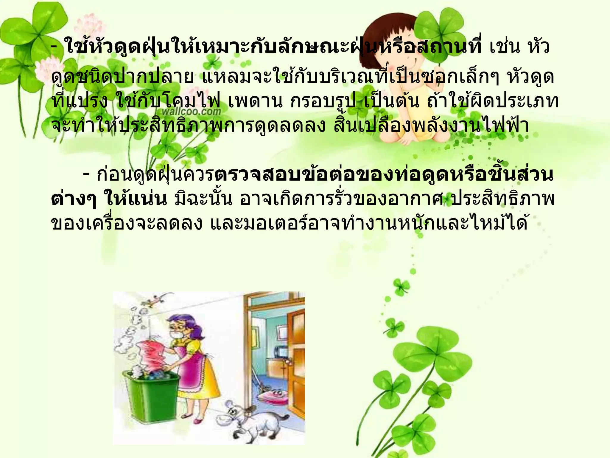 ้                                               ่
- ใชห ัวดูดฝุนให้เหมาะก ับล ักษณะฝุนหรือสถานที่ เชน หัว
             ่                      ่
                             ้
ดูดชนิดปากปลาย แหลมจะใชกับบริเวณทีเป็ นซอกเล็กๆ หัวดูด
                                      ่
           ้                                    ้
ทีแปรง ใชกับโคมไฟ เพดาน กรอบรูป เป็ นต ้น ถ ้าใชผิดประเภท
  ่
               ิ                 ้ิ
จะทาให ้ประสทธิภาพการดูดลดลง สนเปลืองพลังงานไฟฟ้ า

                                                   ิ้ ่
    - ก่อนดูดฝุ่ นควรตรวจสอบข้อต่อของท่อดูดหรือชนสวน
                                                 ิ
ต่างๆ ให้แน่น มิฉะนัน อาจเกิดการรั่วของอากาศ ประสทธิภาพ
                      ้
ของเครืองจะลดลง และมอเตอร์อาจทางานหนักและไหม ้ได ้
        ่
 