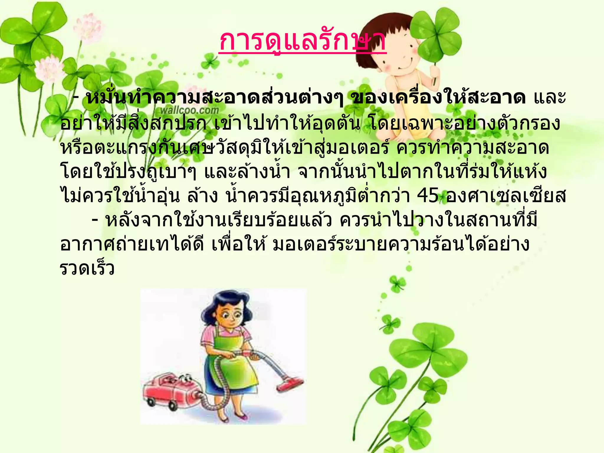 การดูแลรักษา
       ่ั                    ่
 - หมนทาความสะอาดสวนต่างๆ ของเครืองให้สะอาด และ
                                            ่
              ิ่
อย่าให ้มีสงสกปรก เข ้าไปทาให ้อุดตัน โดยเฉพาะอย่างตัวกรอง
                                  ่
หรือตะแกรงกันเศษวัสดุมให ้เข ้าสูมอเตอร์ ควรทาความสะอาด
                           ิ
          ้
โดยใชปรงถูเบาๆ และล ้างน้ า จากนันนาไปตากในทีรมให ้แห ้ง
                                    ้            ่ ่
            ้
ไม่ควรใชน้ าอุน ล ้าง น้ าควรมีอณหภูมตากว่า 45 องศาเซลเซยส
                 ่              ุ     ิ ่                  ี
                   ้
    - หลังจากใชงานเรียบร ้อยแล ้ว ควรนาไปวางในสถานทีม ี  ่
อากาศถ่ายเทได ้ดี เพือให ้ มอเตอร์ระบายความร ้อนได ้อย่าง
                       ่
รวดเร็ว
 