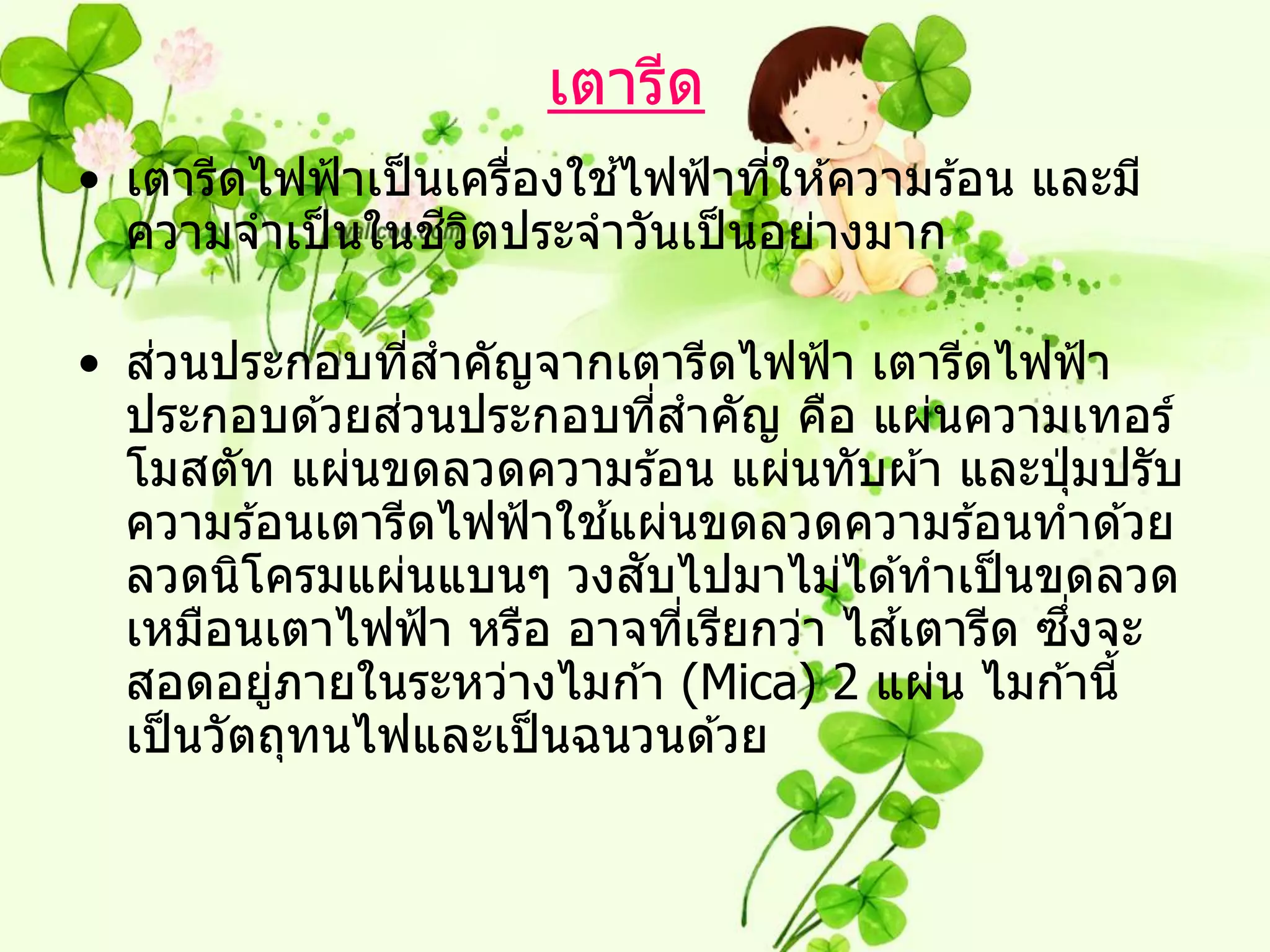 เตารีด
                       ่   ้
• เตารีดไฟฟ้ าเป็ นเครืองใชไฟฟ้ าทีให ้ความร ้อน และมี
                                   ่
                   ี ิ
  ความจาเป็ นในชวตประจาวันเป็ นอย่างมาก

    ่
• สวนประกอบทีสาคัญจากเตารีดไฟฟ้ า เตารีดไฟฟ้ า
                  ่
                ่
  ประกอบด ้วยสวนประกอบทีสาคัญ คือ แผ่นความเทอร์
                             ่
  โมสตัท แผ่นขดลวดความร ้อน แผ่นทับผ ้า และปุ่ มปรับ
                         ้
  ความร ้อนเตารีดไฟฟ้ าใชแผ่นขดลวดความร ้อนทาด ้วย
                           ั
  ลวดนิโครมแผ่นแบนๆ วงสบไปมาไม่ได ้ทาเป็ นขดลวด
                                        ้      ึ่
  เหมือนเตาไฟฟ้ า หรือ อาจทีเรียกว่า ไสเตารีด ซงจะ
                               ่
  สอดอยูภายในระหว่างไมก ้า (Mica) 2 แผ่น ไมก ้านี้
           ่
  เป็ นวัตถุทนไฟและเป็ นฉนวนด ้วย
 