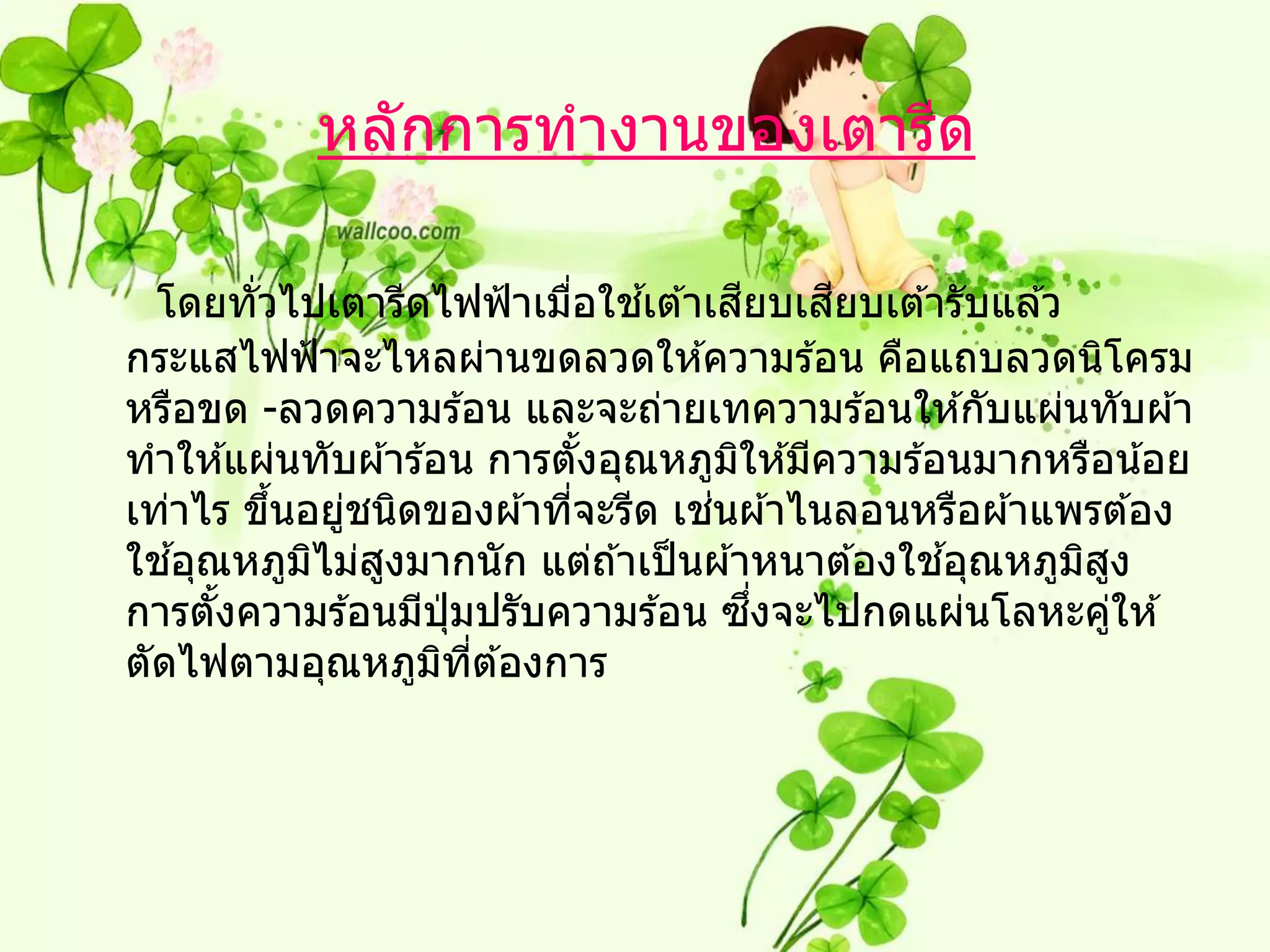 หลักการทางานของเตารีด

                                 ้     ี    ี
  โดยทัวไปเตารีดไฟฟ้ าเมือใชเต ้าเสยบเสยบเต ้ารับแล ้ว
        ่                  ่
กระแสไฟฟ้ าจะไหลผ่านขดลวดให ้ความร ้อน คือแถบลวดนิโครม
หรือขด -ลวดความร ้อน และจะถ่ายเทความร ้อนให ้กับแผ่นทับผ ้า
ทาให ้แผ่นทับผ ้าร ้อน การตังอุณหภูมให ้มีความร ้อนมากหรือน ้อย
                               ้     ิ
          ้   ่              ่     ่
เท่าไร ขึนอยูชนิดของผ ้าทีจะรีด เชนผ ้าไนลอนหรือผ ้าแพรต ้อง
   ้        ิ   ู                                 ้
ใชอุณหภูมไม่สงมากนัก แต่ถ ้าเป็ นผ ้าหนาต ้องใชอุณหภูมสงิ ู
     ้                ุ่                 ึ่
การตังความร ้อนมีปมปรับความร ้อน ซงจะไปกดแผ่นโลหะคูให ้     ่
ตัดไฟตามอุณหภูมทต ้องการ
                     ิ ี่
 