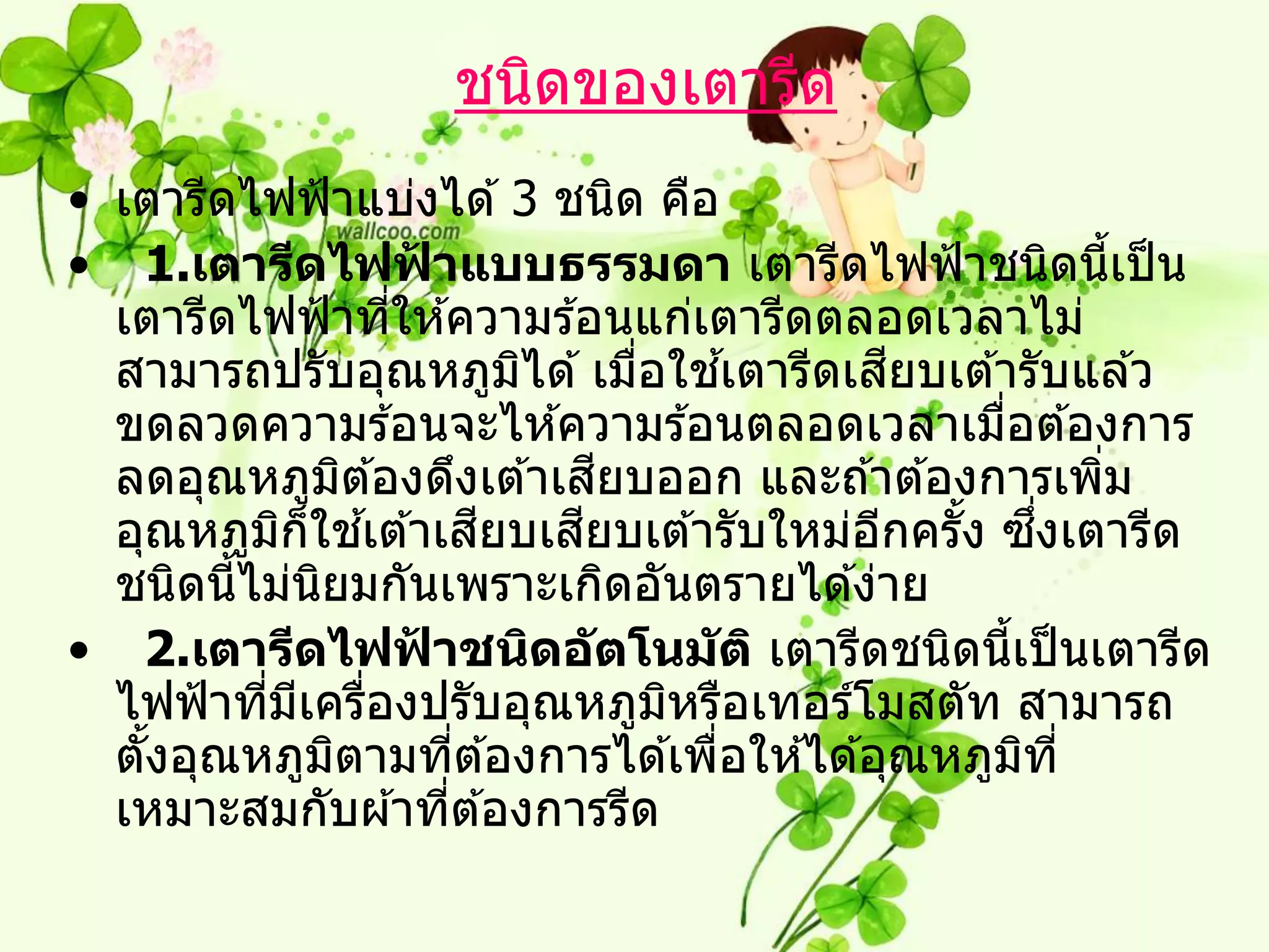 ชนิดของเตารีด
• เตารีดไฟฟ้ าแบ่งได ้ 3 ชนิด คือ
• 1.เตารีดไฟฟาแบบธรรมดา เตารีดไฟฟ้ าชนิดนีเป็ น
                       ้                                        ้
  เตารีดไฟฟ้ าทีให ้ความร ้อนแก่เตารีดตลอดเวลาไม่
                     ่
                                             ้   ี
  สามารถปรับอุณหภูมได ้ เมือใชเตารีดเสยบเต ้ารับแล ้ว
                                 ิ     ่
  ขดลวดความร ้อนจะไห ้ความร ้อนตลอดเวลาเมือต ้องการ  ่
                 ิ                   ี
  ลดอุณหภูมต ้องดึงเต ้าเสยบออก และถ ้าต ้องการเพิม           ่
                   ้           ี   ี
  อุณหภูมก็ใชเต ้าเสยบเสยบเต ้ารับใหม่อกครัง ซงเตารีด
           ิ                                   ี   ้       ึ่
  ชนิดนีไม่นยมกันเพราะเกิดอันตรายได ้ง่าย
        ้    ิ
• 2.เตารีดไฟฟาชนิดอ ัตโนม ัติ เตารีดชนิดนีเป็ นเตารีด
                         ้                             ้
  ไฟฟ้ าทีมเครืองปรับอุณหภูมหรือเทอร์โมสตัท สามารถ
          ่ ี ่                          ิ
  ตังอุณหภูมตามทีต ้องการได ้เพือให ้ได ้อุณหภูมท ี่
    ้          ิ             ่             ่             ิ
  เหมาะสมกับผ ้าทีต ้องการรีด
                           ่
 