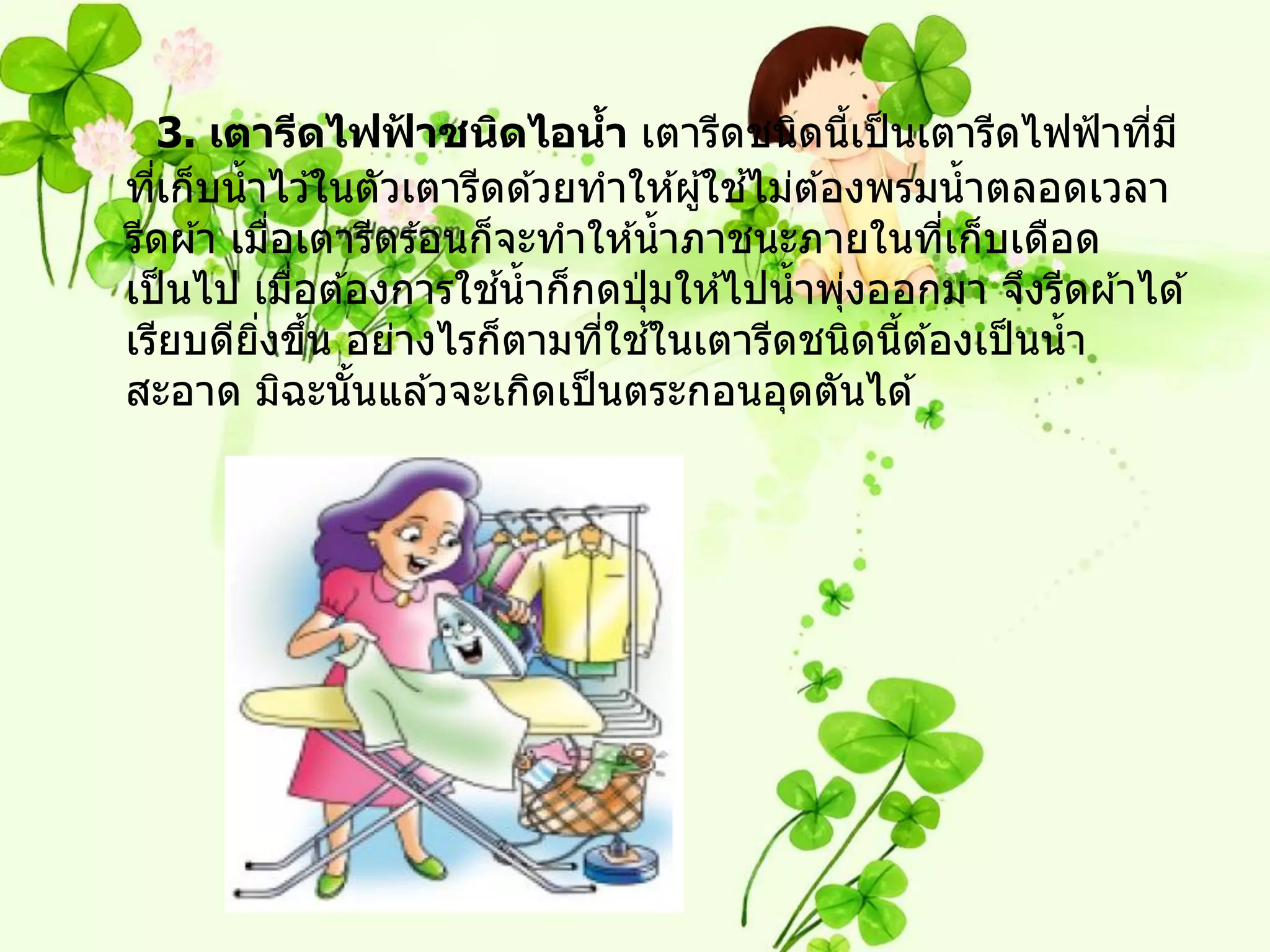 3. เตารีดไฟฟาชนิดไอนา เตารีดชนิดนีเป็ นเตารีดไฟฟ้ าทีม ี
                   ้            ้                  ้             ่
                                          ้
ทีเก็บน้ าไว ้ในตัวเตารีดด ้วยทาให ้ผู ้ใชไม่ต ้องพรมน้ าตลอดเวลา
   ่
รีดผ ้า เมือเตารีดร ้อนก็จะทาให ้น้ าภาชนะภายในทีเก็บเดือด
            ่                                          ่
              ่           ้
เป็ นไป เมือต ้องการใชน้ าก็กดปุ่ มให ้ไปน้ าพุงออกมา จึงรีดผ ้าได ้
                                                 ่
          ิ่ ้                 ่ ้
เรียบดียงขึน อย่างไรก็ตามทีใชในเตารีดชนิดนีต ้องเป็ นน้ า
                                                     ้
สะอาด มิฉะนันแล ้วจะเกิดเป็ นตระกอนอุดตันได ้
                ้
 