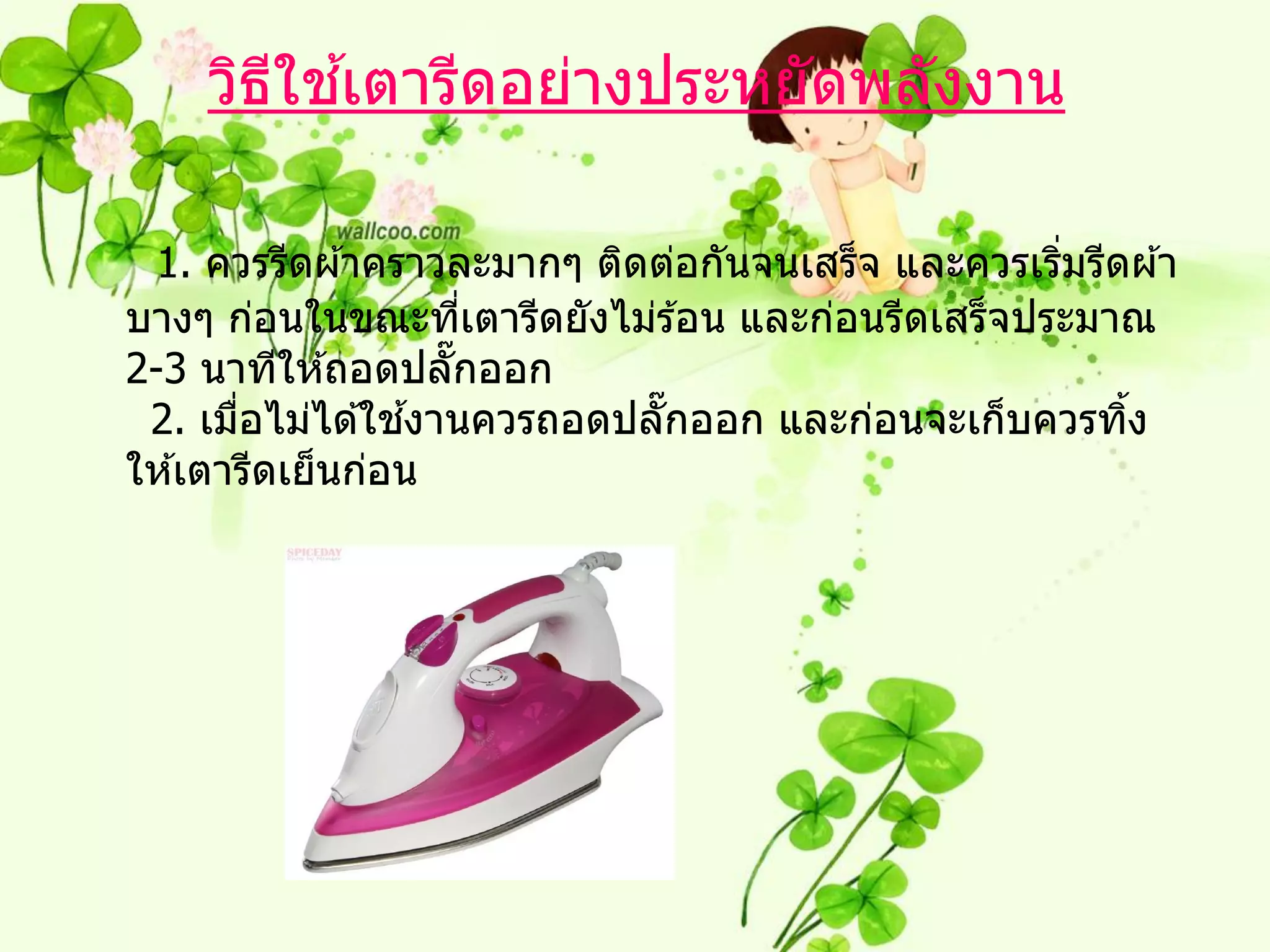 ี ้
    วิธใชเตารีดอย่างประหยัดพลังงาน

 1. ควรรีดผ ้าคราวละมากๆ ติดต่อกันจนเสร็จ และควรเริมรีดผ ้า
                                                   ่
บางๆ ก่อนในขณะทีเตารีดยังไม่ร ้อน และก่อนรีดเสร็จประมาณ
                    ่
2-3 นาทีให ้ถอดปลั๊กออก
       ่          ้
 2. เมือไม่ได ้ใชงานควรถอดปลั๊กออก และก่อนจะเก็บควรทิง ้
ให ้เตารีดเย็นก่อน
 