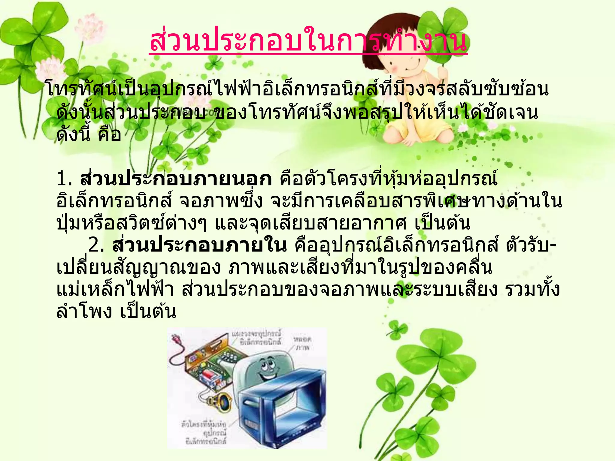 ่
           สวนประกอบในการทางาน
                                       ์ ี่ ี       ั ้
โทรทัศน์เป็ นอุปกรณ์ไฟฟ้ าอิเล็กทรอนิกสทมวงจรสลับซบซอน
       ้ ่                                        ั
 ดังนันสวนประกอบ ของโทรทัศน์จงพอสรุปให ้เห็นได ้ชดเจน
                                  ึ
 ดังนี้ คือ

         ่
 1. สวนประกอบภายนอก คือตัวโครงทีหุ ้มห่ออุปกรณ์
                                     ่
 อิเล็กทรอนิกส ์ จอภาพซง จะมีการเคลือบสารพิเศษทางด ้านใน
                        ึ่
               ์ ่          ี
 ปุ่ มหรือสวิตซตางๆ และจุดเสยบสายอากาศ เป็ นต ้น
             ่
       2. สวนประกอบภายใน คืออุปกรณ์อเล็กทรอนิกส ์ ตัวรับ-
                                       ิ
       ่   ั                  ี
 เปลียนสญญาณของ ภาพและเสยงทีมาในรูปของคลืน
                                  ่                ่
                   ่                             ี
 แม่เหล็กไฟฟ้ า สวนประกอบของจอภาพและระบบเสยง รวมทัง     ้
 ลาโพง เป็ นต ้น
 