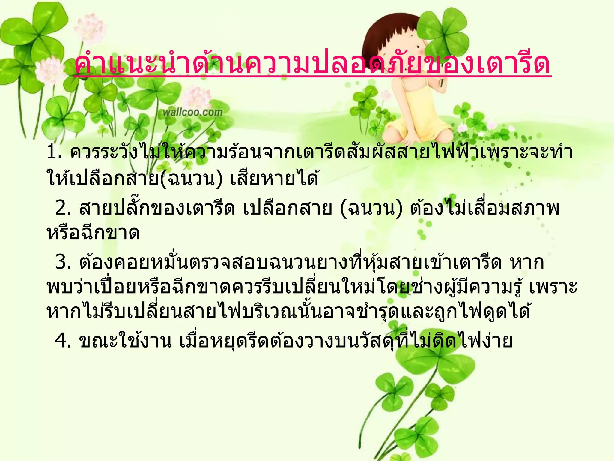 คาแนะนาด ้านความปลอดภัยของเตารีด

                                     ั
1. ควรระวังไม่ให ้ความร ้อนจากเตารีดสมผัสสายไฟฟ้ าเพราะจะทา
                          ี
ให ้เปลือกสาย(ฉนวน) เสยหายได ้
                                                    ื่
 2. สายปลั๊กของเตารีด เปลือกสาย (ฉนวน) ต ้องไม่เสอมสภาพ
หรือฉีกขาด
 3. ต ้องคอยหมันตรวจสอบฉนวนยางทีหุ ้มสายเข ้าเตารีด หาก
                ่                      ่
                                             ่
พบว่าเปื่ อยหรือฉีกขาดควรรีบเปลียนใหม่โดยชางผู ้มีความรู ้ เพราะ
                                  ่
หากไม่รบเปลียนสายไฟบริเวณนันอาจชารุดและถูกไฟดูดได ้
          ี   ่                 ้
            ้
 4. ขณะใชงาน เมือหยุดรีดต ้องวางบนวัสดุทไม่ตดไฟง่าย
                   ่                      ี่   ิ
 