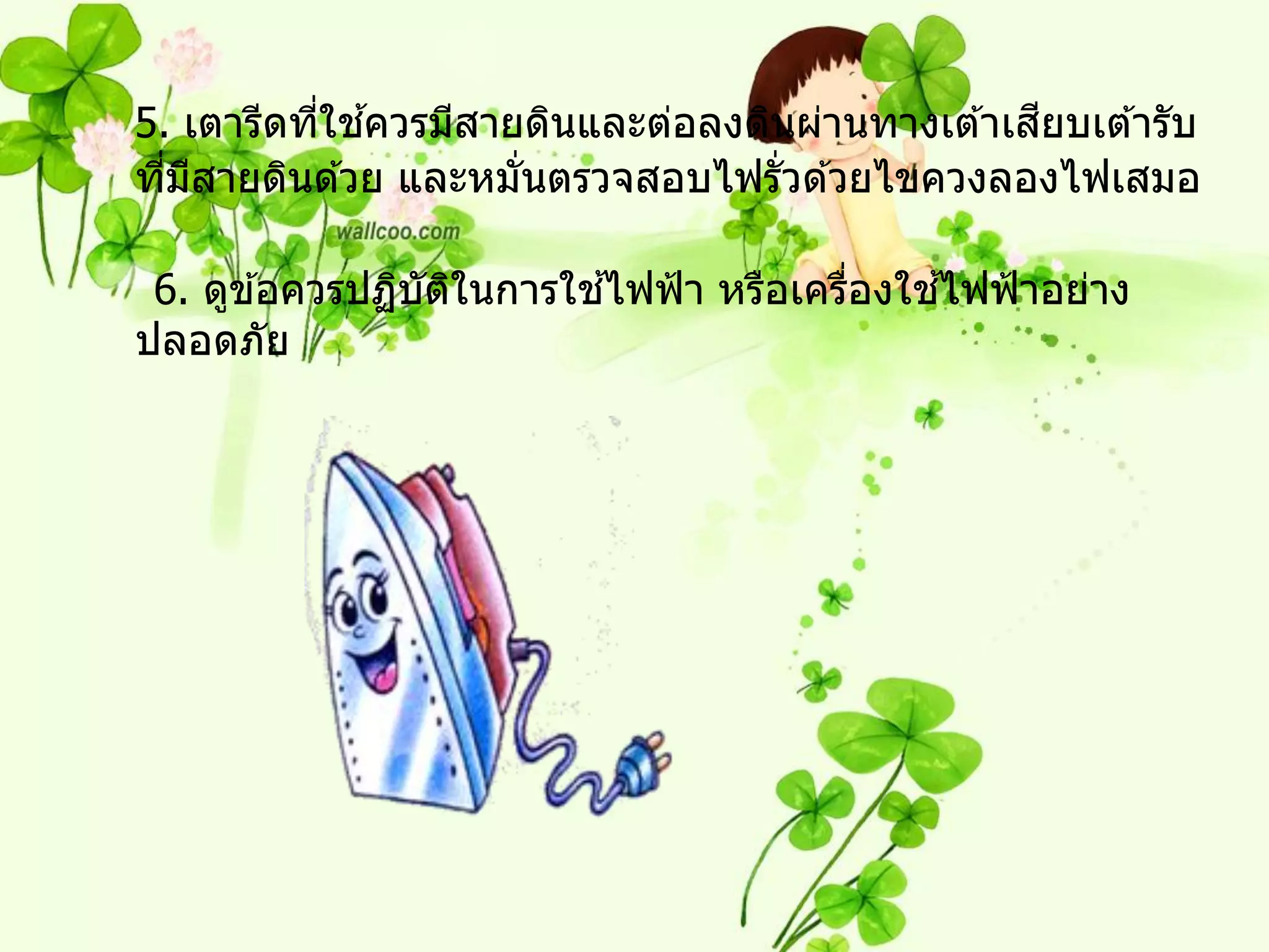 ่ ้                                   ี
5. เตารีดทีใชควรมีสายดินและต่อลงดินผ่านทางเต ้าเสยบเต ้ารับ
ทีมสายดินด ้วย และหมันตรวจสอบไฟรั่วด ้วยไขควงลองไฟเสมอ
  ่ ี                ่

                         ้                  ้
 6. ดูข ้อควรปฏิบตในการใชไฟฟ้ า หรือเครืองใชไฟฟ้ าอย่าง
                 ั ิ                    ่
ปลอดภัย
 