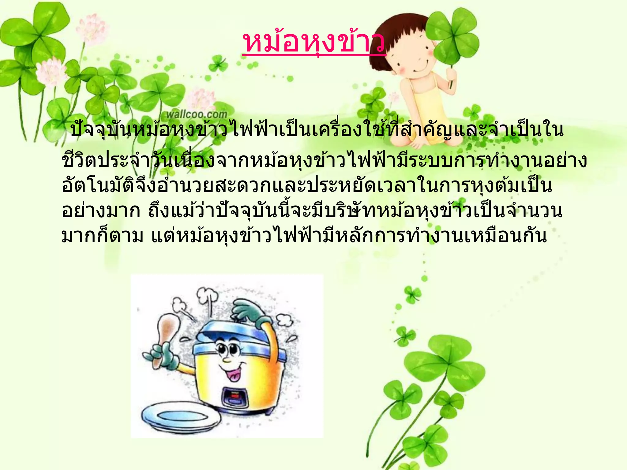 หม ้อหุงข ้าว

        ั                            ่   ้ ่
 ปั จจุบนหม ้อหุงข ้าวไฟฟ้ าเป็ นเครืองใชทีสาคัญและจาเป็ นใน
  ี ิ
ชวตประจาวันเนืองจากหม ้อหุงข ้าวไฟฟ้ ามีระบบการทางานอย่าง
                 ่
อัตโนมัตจงอานวยสะดวกและประหยัดเวลาในการหุงต ้มเป็ น
          ิ ึ
อย่างมาก ถึงแม ้ว่าปั จจุบันนีจะมีบริษัทหม ้อหุงข ้าวเป็ นจานวน
                              ้
มากก็ตาม แต่หม ้อหุงข ้าวไฟฟ้ ามีหลักการทางานเหมือนกัน
 