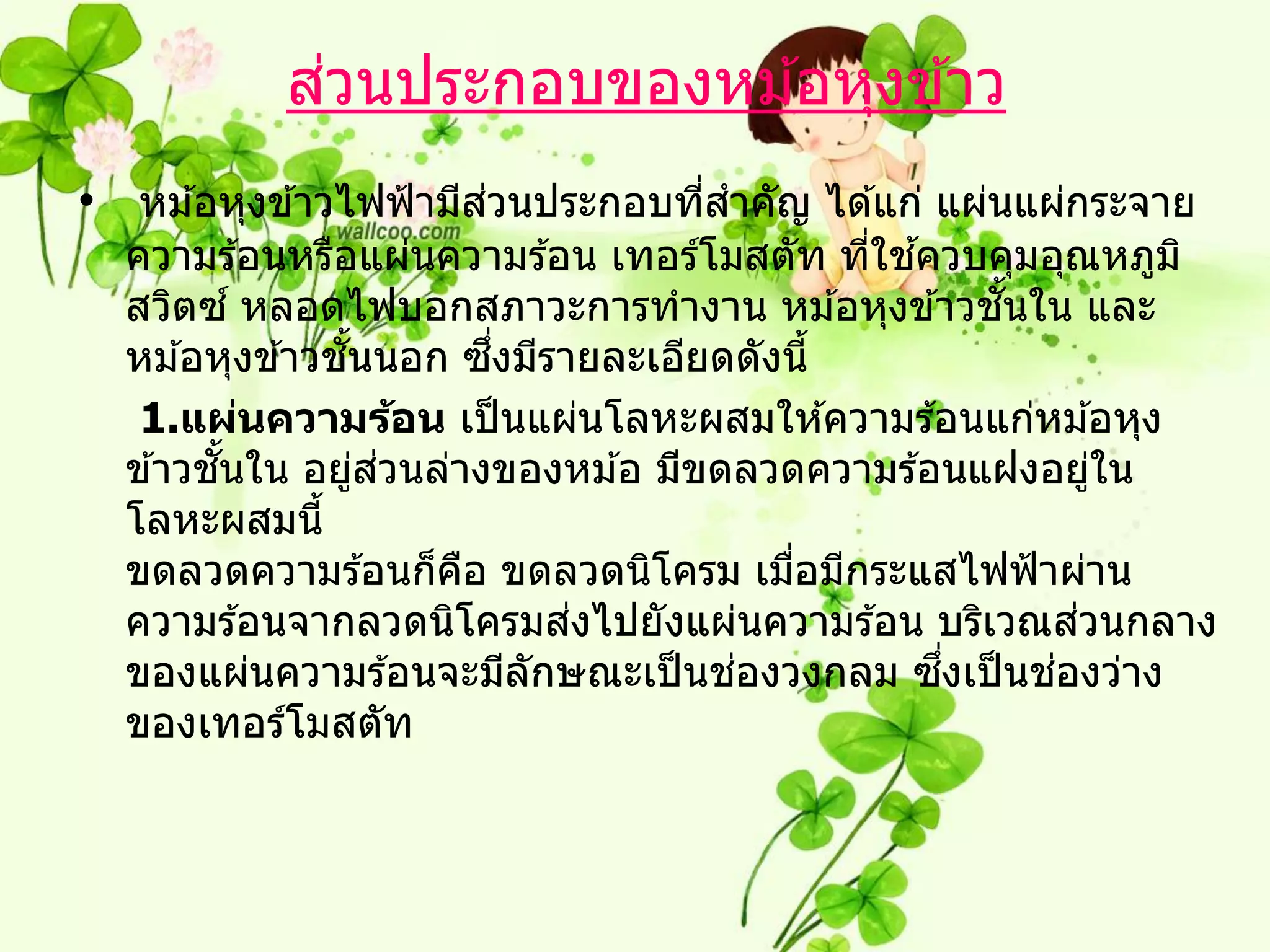 ่
           สวนประกอบของหม ้อหุงข ้าว
• หม ้อหุงข ้าวไฟฟ้ ามีสวนประกอบทีสาคัญ ได ้แก่ แผ่นแผ่กระจาย
                        ่         ่
                                           ่ ้
  ความร ้อนหรือแผ่นความร ้อน เทอร์โมสตัท ทีใชควบคุมอุณหภูม ิ
  สวิตซ ์ หลอดไฟบอกสภาวะการทางาน หม ้อหุงข ้าวชนใน และ
                                                  ั้
                ั้       ึ่
  หม ้อหุงข ้าวชนนอก ซงมีรายละเอียดดังนี้
   1.แผ่นความร้อน เป็ นแผ่นโลหะผสมให ้ความร ้อนแก่หม ้อหุง
        ั้         ่ ่
  ข ้าวชนใน อยูสวนล่างของหม ้อ มีขดลวดความร ้อนแฝงอยูใน  ่
  โลหะผสมนี้
  ขดลวดความร ้อนก็คอ ขดลวดนิโครม เมือมีกระแสไฟฟ้ าผ่าน
                       ื               ่
                              ่                        ่
  ความร ้อนจากลวดนิโครมสงไปยังแผ่นความร ้อน บริเวณสวนกลาง
                                    ่          ึ่    ่
  ของแผ่นความร ้อนจะมีลกษณะเป็ นชองวงกลม ซงเป็ นชองว่าง
                            ั
  ของเทอร์โมสตัท
 
