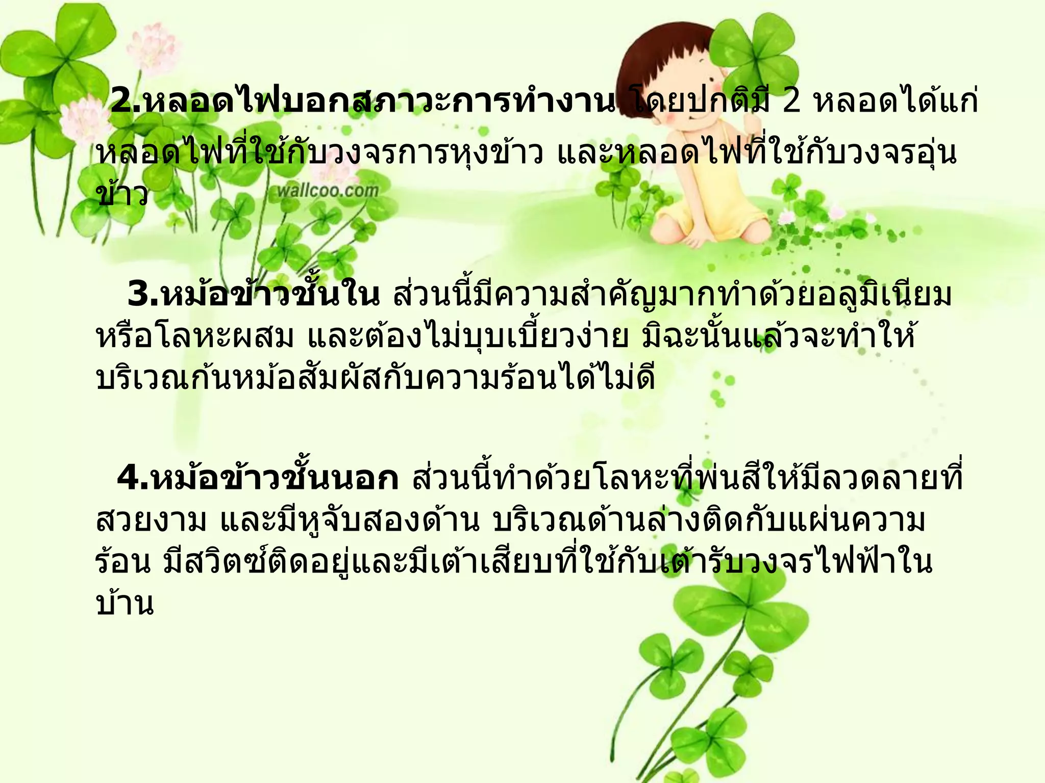 2.หลอดไฟบอกสภาวะการทางาน โดยปกติม ี 2 หลอดได ้แก่
        ่ ้                             ่ ้
หลอดไฟทีใชกับวงจรการหุงข ้าว และหลอดไฟทีใชกับวงจรอุน
                                                   ่
ข ้าว

                  ้ั   ่
  3.หม้อข้าวชนใน สวนนีมความสาคัญมากทาด ้วยอลูมเนียม
                          ้ ี                      ิ
หรือโลหะผสม และต ้องไม่บบเบียวง่าย มิฉะนันแล ้วจะทาให ้
                            ุ  ้           ้
                ั
บริเวณก ้นหม ้อสมผัสกับความร ้อนได ้ไม่ด ี

                 ั้     ่                  ่ ่ ี
   4.หม้อข้าวชนนอก สวนนีทาด ้วยโลหะทีพนสให ้มีลวดลายที่
                             ้
สวยงาม และมีหจับสองด ้าน บริเวณด ้านล่างติดกับแผ่นความ
                    ู
             ์ ิ               ี  ่ ้
ร ้อน มีสวิตซตดอยูและมีเต ้าเสยบทีใชกับเต ้ารับวงจรไฟฟ้ าใน
                      ่
บ ้าน
 