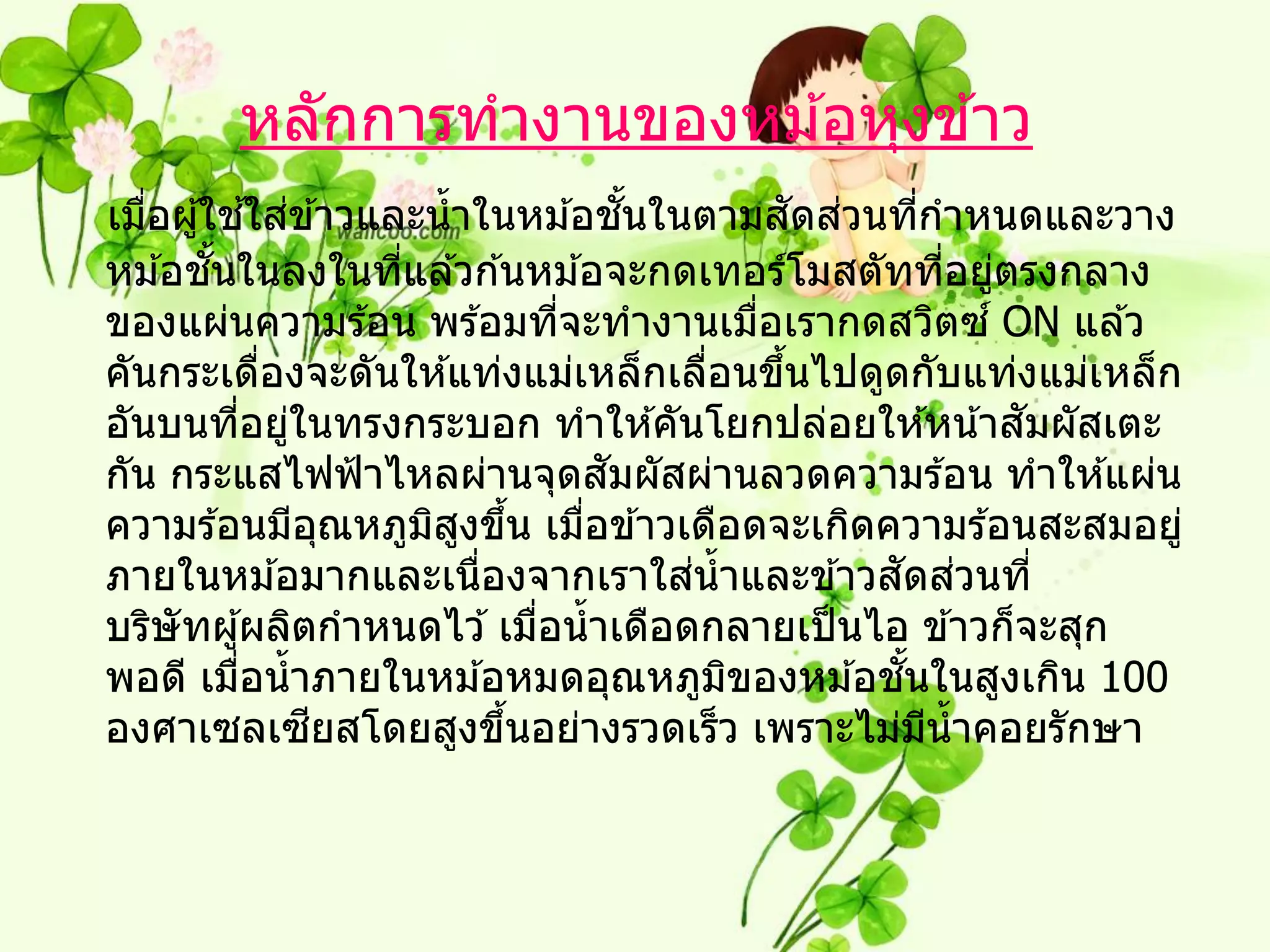 หลักการทางานของหม ้อหุงข ้าว
               ้ ่                      ั้           ั ่
เมือผู ้ใชใสข ้าวและน้ าในหม ้อชนในตามสดสวนทีกาหนดและวาง
   ่                                                         ่
         ั้
หม ้อชนในลงในทีแล ้วก ้นหม ้อจะกดเทอร์โมสตัททีอยูตรงกลาง
                       ่                                         ่ ่
ของแผ่นความร ้อน พร ้อมทีจะทางานเมือเรากดสวิตซ ์ ON แล ้ว
                                  ่              ่
คันกระเดืองจะดันให ้แท่งแม่เหล็กเลือนขึนไปดูดกับแท่งแม่เหล็ก
                ่                            ่     ้
อันบนทีอยูในทรงกระบอก ทาให ้คันโยกปล่อยให ้หน ้าสมผัสเตะ
            ่ ่                                                      ั
                                      ั
กัน กระแสไฟฟ้ าไหลผ่านจุดสมผัสผ่านลวดความร ้อน ทาให ้แผ่น
ความร ้อนมีอณหภูมสงขึน เมือข ้าวเดือดจะเกิดความร ้อนสะสมอยู่
                     ุ   ิ ู ้      ่
                                           ่
ภายในหม ้อมากและเนืองจากเราใสน้ าและข ้าวสดสวนที่
                            ่                            ั ่
บริษัทผู ้ผลิตกาหนดไว ้ เมือน้ าเดือดกลายเป็ นไอ ข ้าวก็จะสุก
                                ่
พอดี เมือน้ าภายในหม ้อหมดอุณหภูมของหม ้อชนในสูงเกิน 100
             ่                                 ิ          ั้
                   ี
องศาเซลเซยสโดยสูงขึนอย่างรวดเร็ว เพราะไม่มน้ าคอยรักษา
                              ้                                ี
 