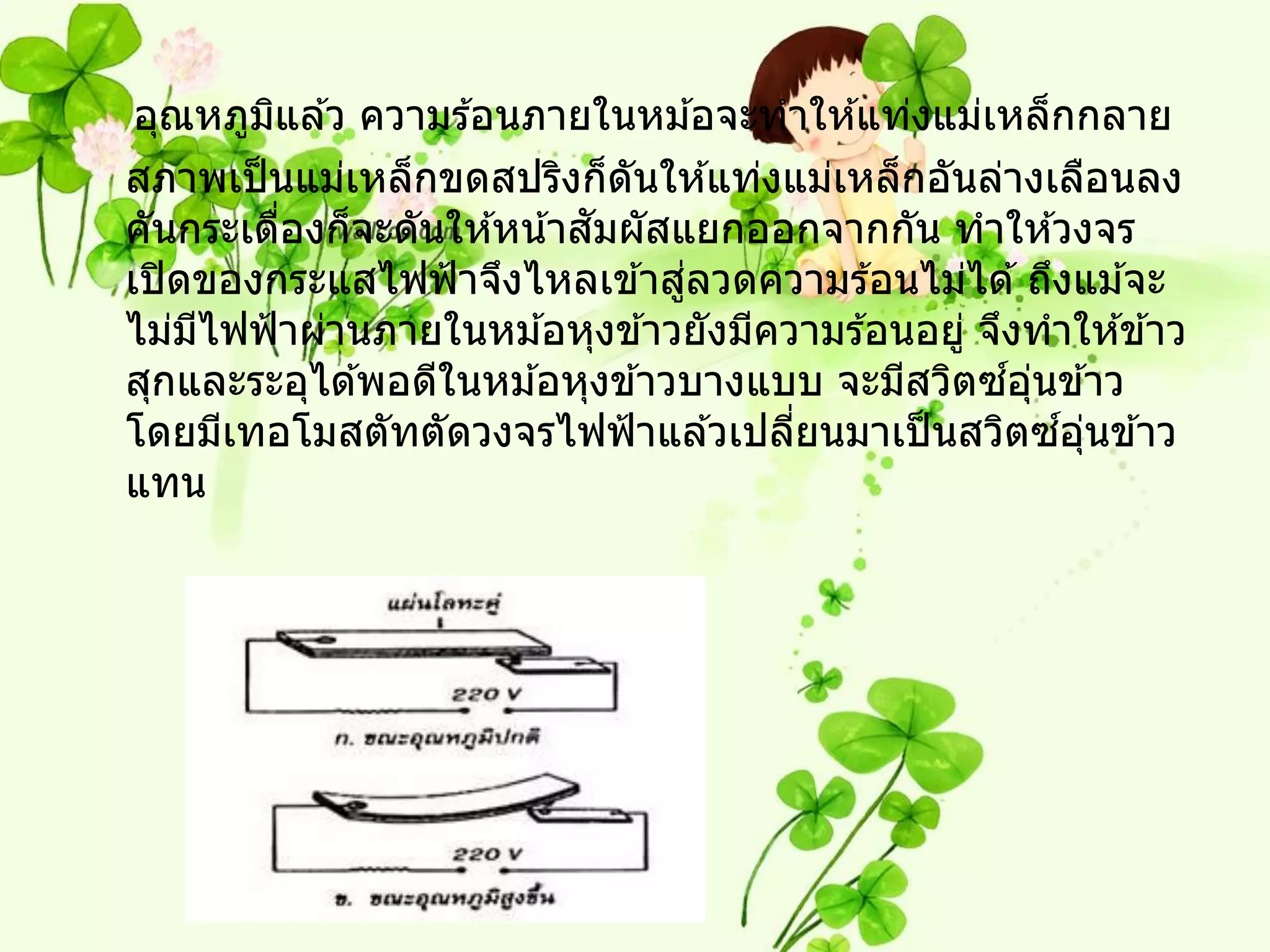 อุณหภูมแล ้ว ความร ้อนภายในหม ้อจะทาให ้แท่งแม่เหล็กกลาย
         ิ
สภาพเป็ นแม่เหล็กขดสปริงก็ดนให ้แท่งแม่เหล็กอันล่างเลือนลง
                              ั
                            ั
คันกระเดืองก็จะดันให ้หน ้าสมผัสแยกออกจากกัน ทาให ้วงจร
           ่
                                 ่
เปิ ดของกระแสไฟฟ้ าจึงไหลเข ้าสูลวดความร ้อนไม่ได ้ ถึงแม ้จะ
ไม่มไฟฟ้ าผ่านภายในหม ้อหุงข ้าวยังมีความร ้อนอยู่ จึงทาให ้ข ้าว
     ี
                                                     ์ ุ่
สุกและระอุได ้พอดีในหม ้อหุงข ้าวบางแบบ จะมีสวิตซอนข ้าว
โดยมีเทอโมสตัทตัดวงจรไฟฟ้ าแล ้วเปลียนมาเป็ นสวิตซอนข ้าว
                                       ่                  ์ ุ่
แทน
 