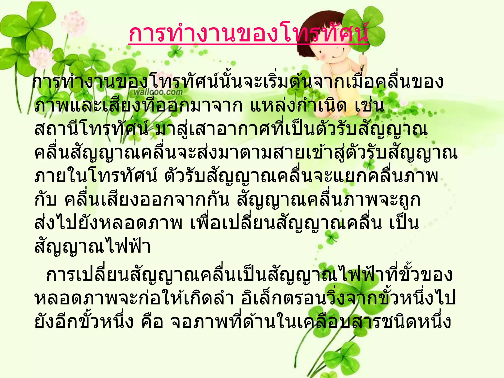 การทางานของโทรทัศน์
การทางานของโทรทัศน์นันจะเริมต ้นจากเมือคลืนของ
                                      ้       ่               ่              ่
                  ี
ภาพและเสยงทีออกมาจาก แหล่งกาเนิด เชน
                        ่                                           ่
                            ่
สถานีโทรทัศน์ มาสูเสาอากาศทีเป็ นตัวรับสญญาณ      ่             ั
      ่ ั                     ่
คลืนสญญาณคลืนจะสงมาตามสายเข ้าสูตัวรับสญญาณ
                          ่                                 ่              ั
                                  ั
ภายในโทรทัศน์ ตัวรับสญญาณคลืนจะแยกคลืนภาพ             ่                 ่
                ี
กับ คลืนเสยงออกจากกัน สญญาณคลืนภาพจะถูก
          ่                               ั             ่
    ่
สงไปยังหลอดภาพ เพือเปลียนสญญาณคลืน เป็ น
                                ่           ่       ั             ่
  ั
สญญาณไฟฟ้ า
              ่       ั
  การเปลียนสญญาณคลืนเป็ นสญญาณไฟฟ้ าทีขวของ
                                    ่           ั                         ่ ั้
หลอดภาพจะก่อให ้เกิดลา อิเล็กตรอนวิงจากขัวหนึงไป          ่           ้        ่
ยังอีกขัวหนึง คือ จอภาพทีด ้านในเคลือบสารชนิดหนึง
            ้       ่                   ่                                        ่
 