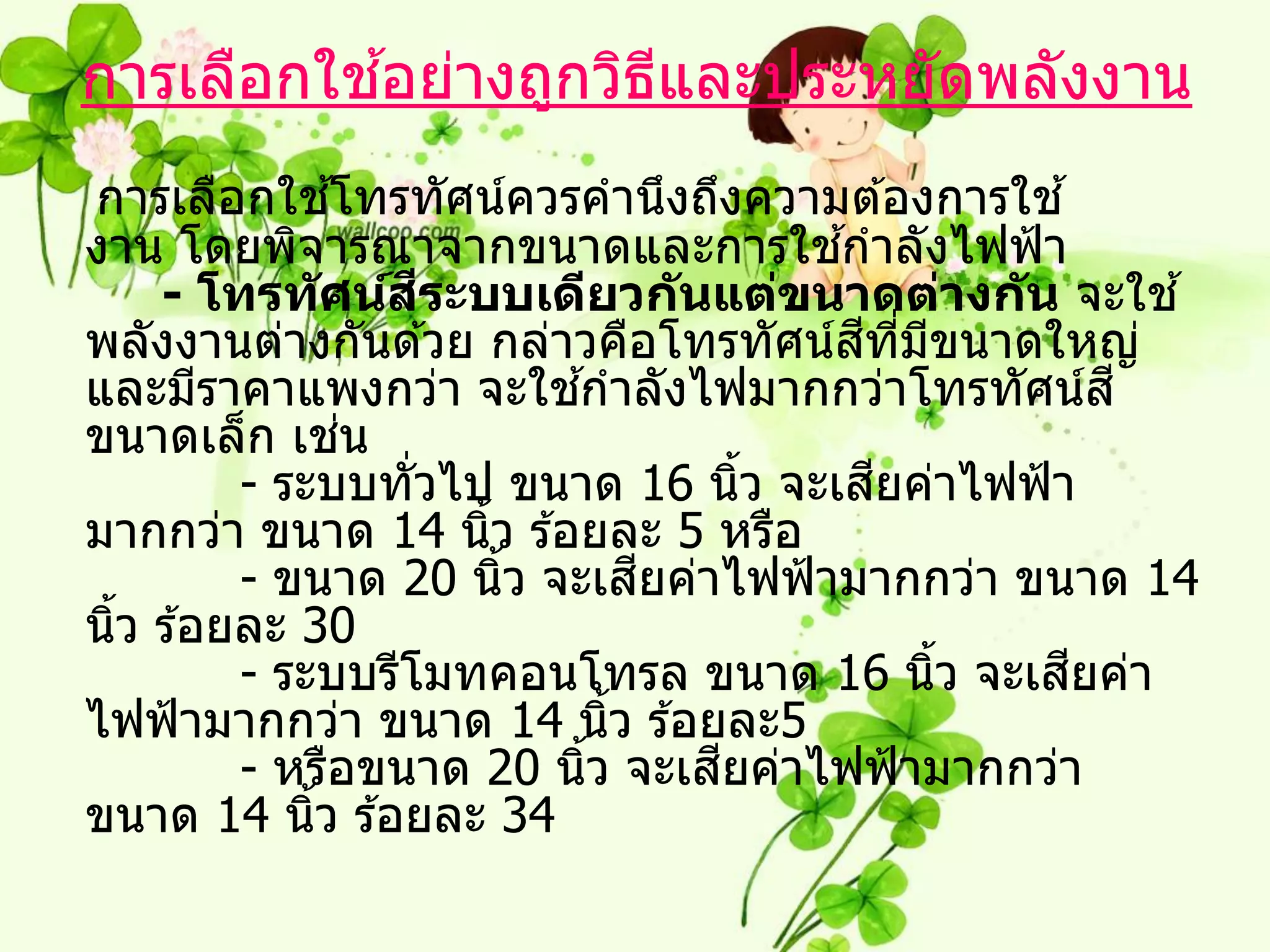 ้
การเลือกใชอย่างถูกวิธและประหยัดพลังงาน
                     ี
การเลือกใชโทรทัศน์ควรคานึงถึงความต ้องการใช ้
               ้
                                     ้
งาน โดยพิจารณาจากขนาดและการใชกาลังไฟฟ้ า
                   ี
    - โทรท ัศน์สระบบเดียวก ันแต่ขนาดต่างก ัน จะใช ้
                                       ี ี่ ี
พลังงานต่างกันด ้วย กล่าวคือโทรทัศน์สทมขนาดใหญ่
และมีราคาแพงกว่า จะใชกาลังไฟมากกว่าโทรทัศน์ส ี
                           ้
ขนาดเล็ก เชน     ่
                                        ี
         - ระบบทั่วไป ขนาด 16 นิว จะเสยค่าไฟฟ้ า
                                   ้
มากกว่า ขนาด 14 นิว ร ้อยละ 5 หรือ
                     ้
                               ี
         - ขนาด 20 นิว จะเสยค่าไฟฟ้ ามากกว่า ขนาด 14
                       ้
นิว ร ้อยละ 30
  ้
         - ระบบรีโมทคอนโทรล ขนาด 16 นิว จะเสยค่า
                                              ้ ี
ไฟฟ้ ามากกว่า ขนาด 14 นิว ร ้อยละ5
                             ้
                                 ี
         - หรือขนาด 20 นิว จะเสยค่าไฟฟ้ ามากกว่า
                         ้
ขนาด 14 นิว ร ้อยละ 34
             ้
 