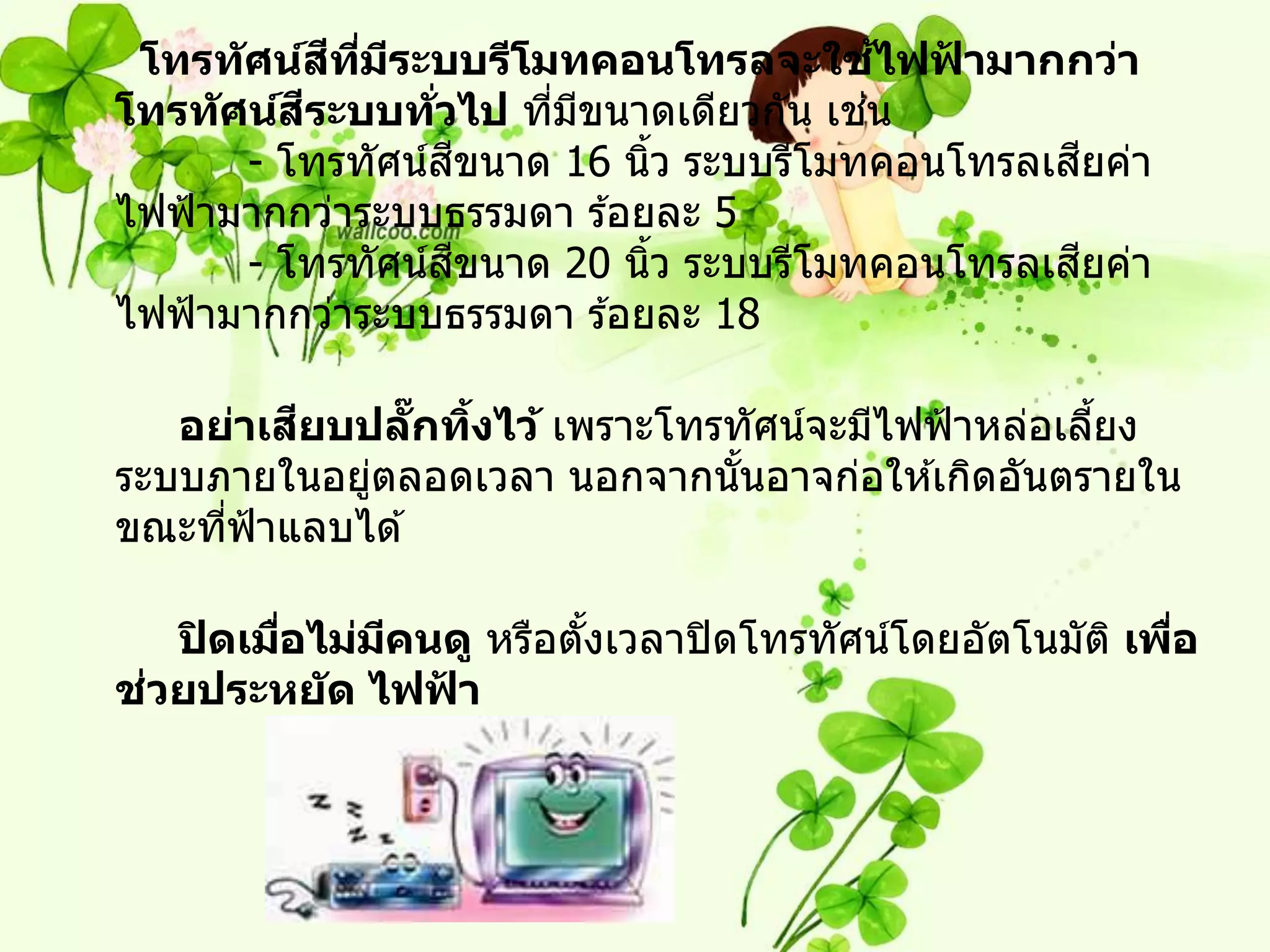 ี ี่ ี                       ้
 โทรท ัศน์สทมระบบรีโมทคอนโทรลจะใชไฟฟามากกว่า
                                           ้
          ี
โทรท ัศน์สระบบทวไป ทีมขนาดเดียวกัน เชน
                   ่ั     ่ ี          ่
                      ี                         ี
       - โทรทัศน์สขนาด 16 นิว ระบบรีโมทคอนโทรลเสยค่า
                              ้
ไฟฟ้ ามากกว่าระบบธรรมดา ร ้อยละ 5
                        ี                         ี
       - โทรทัศน์สขนาด 20 นิว ระบบรีโมทคอนโทรลเสยค่า
                                ้
ไฟฟ้ ามากกว่าระบบธรรมดา ร ้อยละ 18

         ี
   อย่าเสยบปลกทิงไว้ เพราะโทรทัศน์จะมีไฟฟ้ าหล่อเลียง
                ๊ั ้                               ้
ระบบภายในอยูตลอดเวลา นอกจากนันอาจก่อให ้เกิดอันตรายใน
            ่                 ้
ขณะทีฟ้าแลบได ้
     ่

   ปิ ดเมือไม่มคนดู หรือตังเวลาปิ ดโทรทัศน์โดยอัตโนมัต ิ เพือ
          ่    ี          ้                                 ่
 ่
ชวยประหย ัด ไฟฟา ้
 