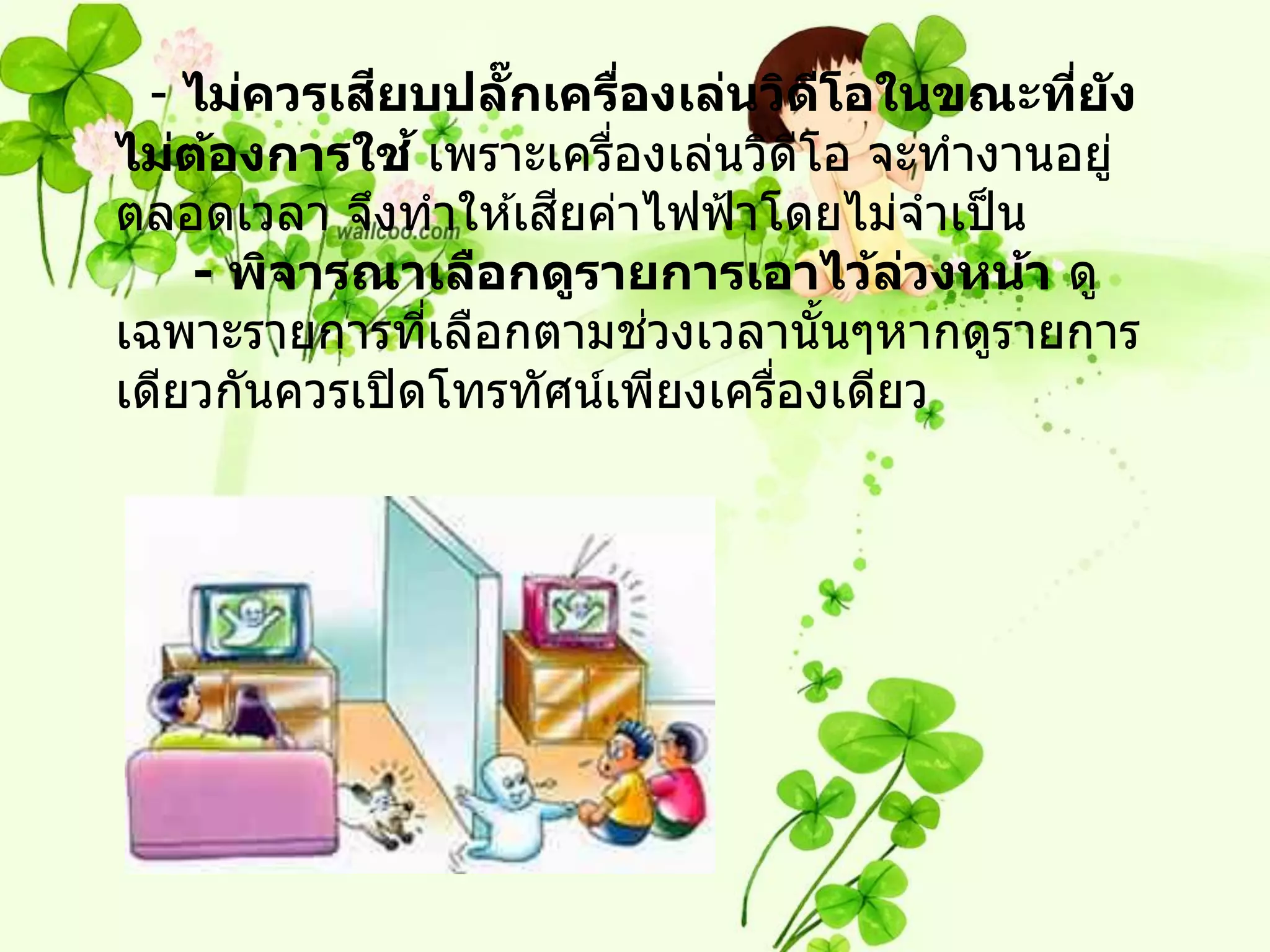 ี
  - ไม่ควรเสยบปลกเครืองเล่นวิดโอในขณะทีย ัง
                   ๊ั      ่           ี    ่
ไม่ตองการใช ้ เพราะเครืองเล่นวิดโอ จะทางานอยู่
     ้                   ่         ี
                      ี
ตลอดเวลา จึงทาให ้เสยค่าไฟฟ้ าโดยไม่จาเป็ น
    - พิจารณาเลือกดูรายการเอาไว้ลวงหน้า ดู
                                         ่
                ่            ่
เฉพาะรายการทีเลือกตามชวงเวลานั นๆหากดูรายการ
                                     ้
เดียวกันควรเปิ ดโทรทัศน์เพียงเครืองเดียว
                                 ่
 