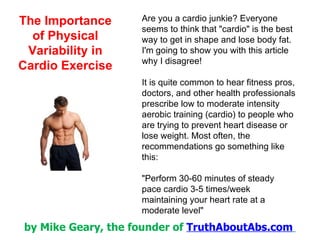 Are you a cardio junkie? Everyone seems to think that &quot;cardio&quot; is the best way to get in shape and lose body fat.  I'm going to show you with this article why I disagree! It is quite common to hear fitness pros, doctors, and other health professionals prescribe low to moderate intensity aerobic training (cardio) to people who are trying to prevent heart disease or lose weight. Most often, the recommendations go something like this: &quot;Perform 30-60 minutes of steady pace cardio 3-5 times/week maintaining your heart rate at a moderate level&quot; 