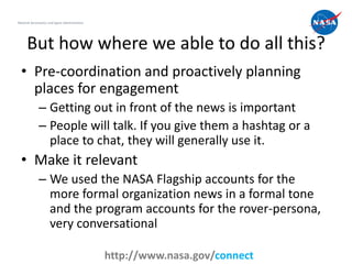 National Aeronautics and Space Administration




      But how where we able to do all this?
  • Pre-coordination and proactively planning
    places for engagement
              – Getting out in front of the news is important
              – People will talk. If you give them a hashtag or a
                place to chat, they will generally use it.
  • Make it relevant
              – We used the NASA Flagship accounts for the
                more formal organization news in a formal tone
                and the program accounts for the rover-persona,
                very conversational
                                                                              14
                                                http://www.nasa.gov/connect
 